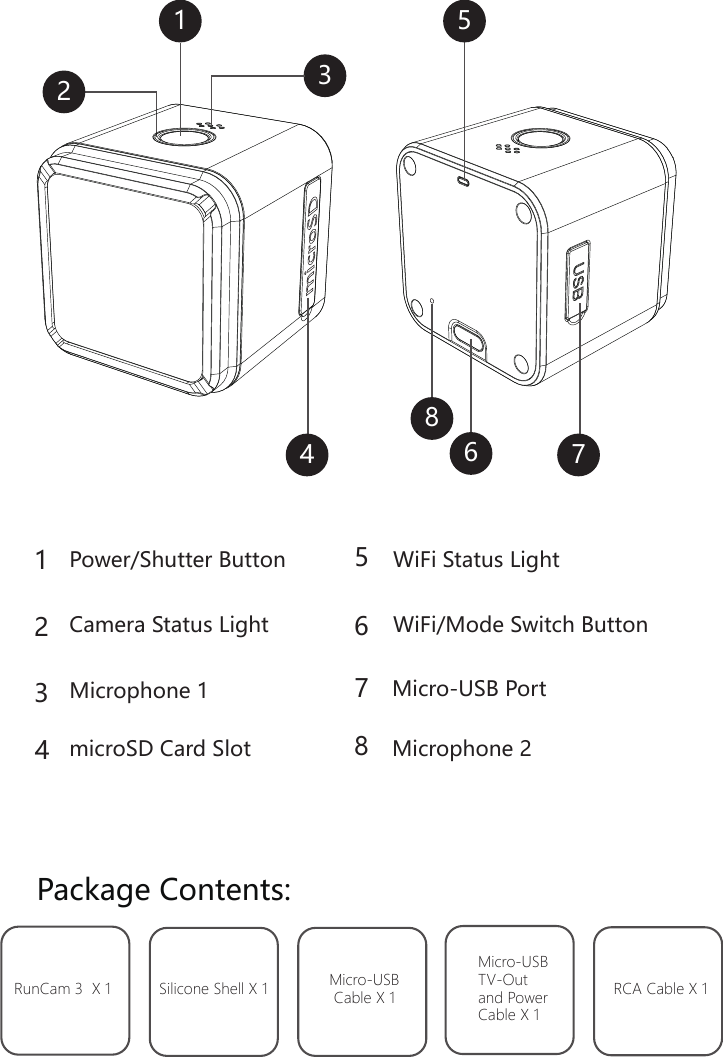 Package Contents:RunCam 3  X 1 Silicone Shell X 1 Micro-USBCable X 1Micro-USB TV-Out and Power Cable X 1RCA Cable X 1Power/Shutter ButtonWiFi/Mode Switch ButtonWiFi Status Light microSD Card Slot11223344667755Microphone 1 Micro-USB PortCamera Status Light88Microphone 2