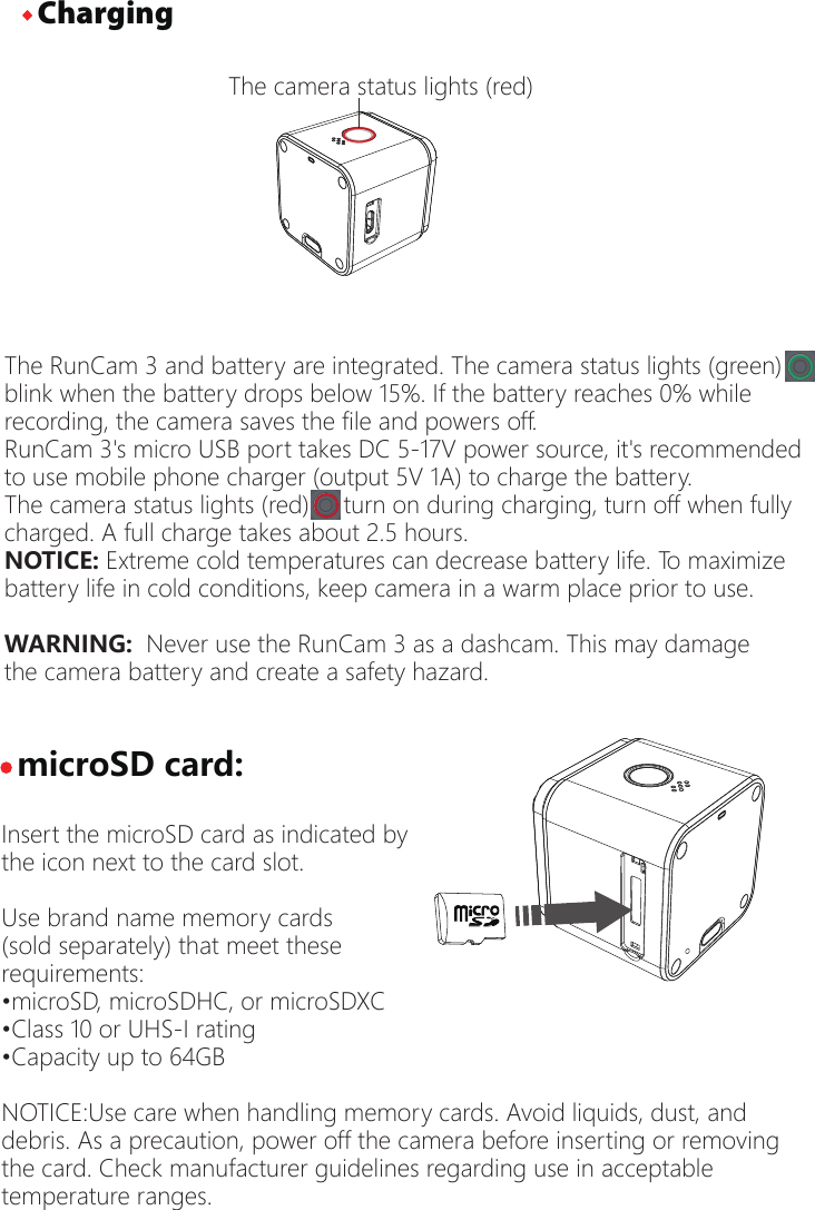 The RunCam 3 and battery are integrated. The camera status lights (green) blink when the battery drops below 15%. If the battery reaches 0% whilerecording, the camera saves the file and powers off.RunCam 3's micro USB port takes DC 5-17V power source, it's recommended to use mobile phone charger (output 5V 1A) to charge the battery.The camera status lights (red)     turn on during charging, turn off when fully charged. A full charge takes about 2.5 hours. NOTICE: Extreme cold temperatures can decrease battery life. To maximize battery life in cold conditions, keep camera in a warm place prior to use.WARNING:  Never use the RunCam 3 as a dashcam. This may damage the camera battery and create a safety hazard.&middot;microSD card:Insert the microSD card as indicated by the icon next to the card slot.Use brand name memory cards (sold separately) that meet theserequirements:&bull;microSD, microSDHC, or microSDXC&bull;Class 10 or UHS-I rating&bull;Capacity up to 64GBNOTICE:Use care when handling memory cards. Avoid liquids, dust, and debris. As a precaution, power off the camera before inserting or removingthe card. Check manufacturer guidelines regarding use in acceptable temperature ranges. The camera status lights (red)&middot;Charging