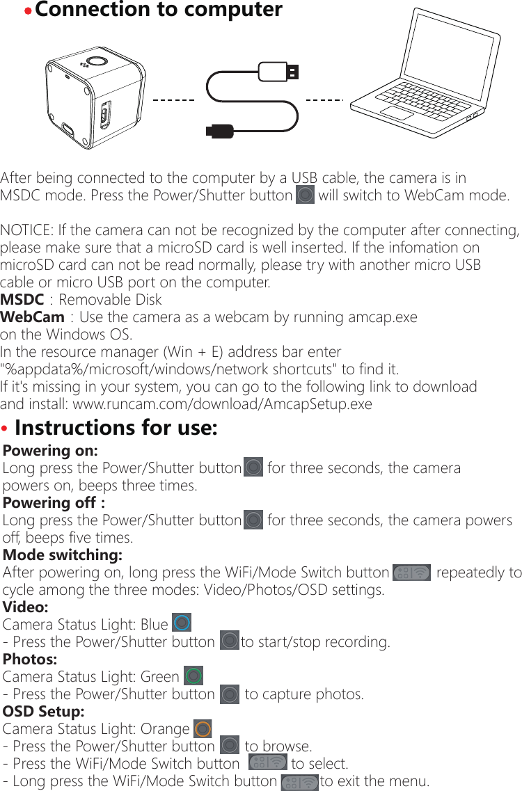 &middot; Connection to computerAfter being connected to the computer by a USB cable, the camera is inMSDC mode. Press the Power/Shutter button      will switch to WebCam mode.NOTICE: If the camera can not be recognized by the computer after connecting,please make sure that a microSD card is well inserted. If the infomation on microSD card can not be read normally, please try with another micro USB cable or micro USB port on the computer.MSDC：Removable Disk WebCam：Use the camera as a webcam by running amcap.exe on the Windows OS.                                                                                      In the resource manager (Win + E) address bar enter "%appdata%/microsoft/windows/network shortcuts" to find it.If it's missing in your system, you can go to the following link to downloadand install: www.runcam.com/download/AmcapSetup.exePowering on:Long press the Power/Shutter button      for three seconds, the camera powers on, beeps three times.Powering off：Long press the Power/Shutter button      for three seconds, the camera powersoff, beeps five times.Mode switching:After powering on, long press the WiFi/Mode Switch button           repeatedly to cycle among the three modes: Video/Photos/OSD settings.Video:Camera Status Light: Blue   - Press the Power/Shutter button      to start/stop recording.Photos:Camera Status Light: Green       - Press the Power/Shutter button       to capture photos.OSD Setup:Camera Status Light: Orange   - Press the Power/Shutter button       to browse.- Press the WiFi/Mode Switch button            to select.   - Long press the WiFi/Mode Switch button          to exit the menu.&middot; Instructions for use: