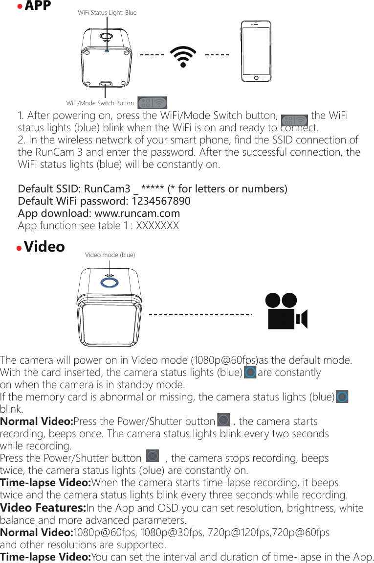 1. After powering on, press the WiFi/Mode Switch button,           the WiFi status lights (blue) blink when the WiFi is on and ready to connect.2. In the wireless network of your smart phone, find the SSID connection of the RunCam 3 and enter the password. After the successful connection, the WiFi status lights (blue) will be constantly on.Default SSID: RunCam3 _ ***** (* for letters or numbers)Default WiFi password: 1234567890App download: www.runcam.comApp function see table 1 : XXXXXXX&middot; APP&middot; VideoWiFi/Mode Switch ButtonWiFi Status Light: Blue  The camera will power on in Video mode (1080p@60fps)as the default mode.With the card inserted, the camera status lights (blue)     are constantly on when the camera is in standby mode.If the memory card is abnormal or missing, the camera status lights (blue) blink.Normal Video:Press the Power/Shutter button      , the camera starts recording, beeps once. The camera status lights blink every two seconds while recording.Press the Power/Shutter button        , the camera stops recording, beeps twice, the camera status lights (blue) are constantly on. Time-lapse Video:When the camera starts time-lapse recording, it beeps twice and the camera status lights blink every three seconds while recording.  Video Features:In the App and OSD you can set resolution, brightness, white balance and more advanced parameters.Normal Video:1080p@60fps, 1080p@30fps, 720p@120fps,720p@60fps and other resolutions are supported.Time-lapse Video:You can set the interval and duration of time-lapse in the App.Video mode (blue)