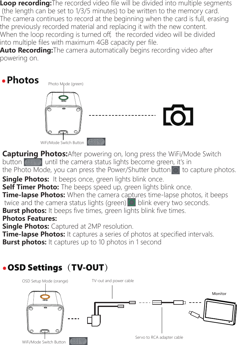 Capturing Photos:After powering on, long press the WiFi/Mode Switch button            until the camera status lights become green, it's in the Photo Mode, you can press the Power/Shutter button      to capture photos. &middot; OSD Settings（TV-OUT）&middot; PhotosPhoto Mode (green)WiFi/Mode Switch ButtonOSD Setup Mode (orange)WiFi/Mode Switch ButtonSingle Photos:  It beeps once, green lights blink once.Self Timer Photo: The beeps speed up, green lights blink once.Time-lapse Photos: When the camera captures time-lapse photos, it beeps twice and the camera status lights (green)      blink every two seconds.  Burst photos: It beeps five times, green lights blink five times.Photos Features:Single Photos: Captured at 2MP resolution.Time-lapse Photos: It captures a series of photos at specified intervals.Burst photos: It captures up to 10 photos in 1 secondLoop recording:The recorded video file will be divided into multiple segments (the length can be set to 1/3/5 minutes) to be written to the memory card. The camera continues to record at the beginning when the card is full, erasing the previously recorded material and replacing it with the new content.When the loop recording is turned off,  the recorded video will be divided into multiple files with maximum 4GB capacity per file.Auto Recording:The camera automatically begins recording video after powering on.TV-out and power cableServo to RCA adapter cable