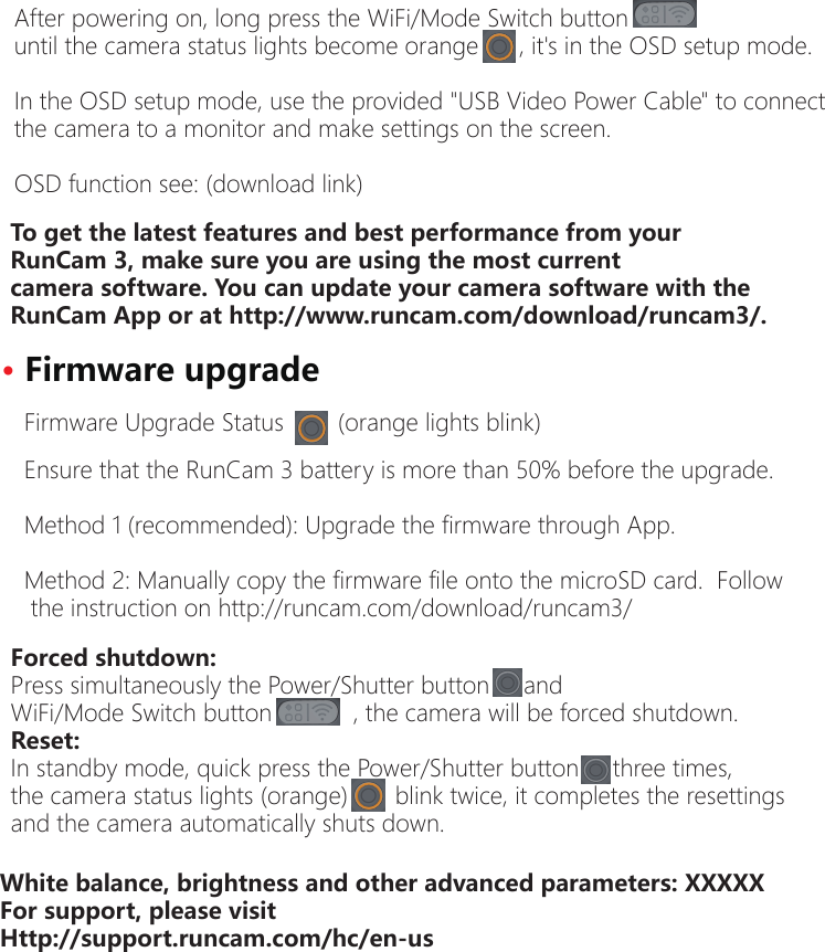 Forced shutdown:Press simultaneously the Power/Shutter button     and WiFi/Mode Switch button            , the camera will be forced shutdown.Reset:In standby mode, quick press the Power/Shutter button     three times, the camera status lights (orange)       blink twice, it completes the resettings and the camera automatically shuts down. After powering on, long press the WiFi/Mode Switch button until the camera status lights become orange      , it's in the OSD setup mode.In the OSD setup mode, use the provided "USB Video Power Cable" to connect the camera to a monitor and make settings on the screen.OSD function see: (download link)To get the latest features and best performance from yourRunCam 3, make sure you are using the most currentcamera software. You can update your camera software with theRunCam App or at http://www.runcam.com/download/runcam3/.&middot;Firmware upgradeEnsure that the RunCam 3 battery is more than 50% before the upgrade.Method 1 (recommended): Upgrade the firmware through App.Method 2: Manually copy the firmware file onto the microSD card.  Followthe instruction on http://runcam.com/download/runcam3/Firmware Upgrade Status        (orange lights blink)White balance, brightness and other advanced parameters: XXXXXFor support, please visitHttp://support.runcam.com/hc/en-us