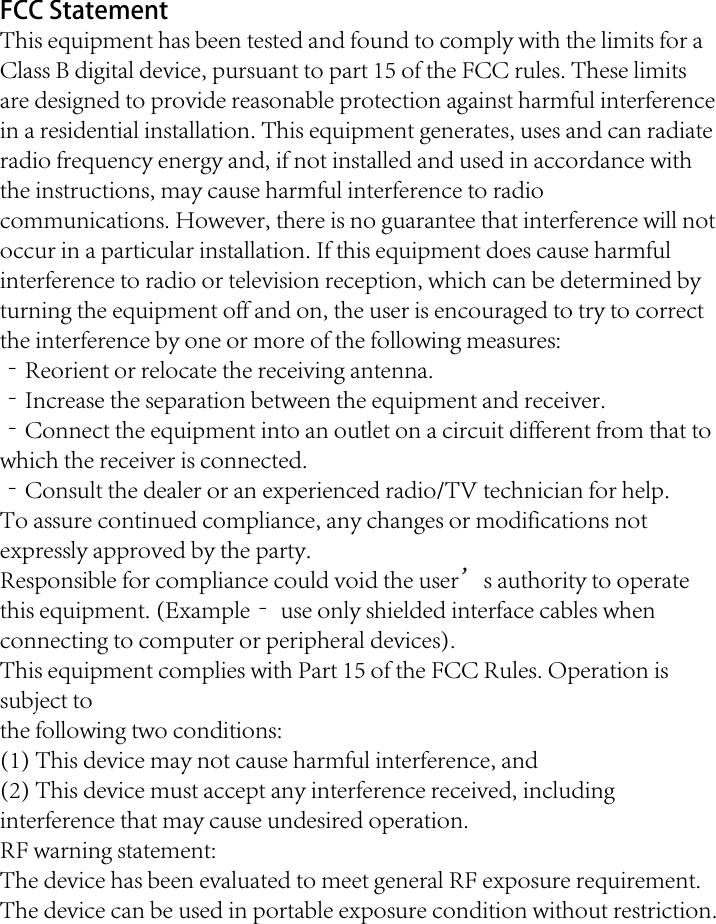 FCC Statement This equipment has been tested and found to comply with the limits for a Class B digital device, pursuant to part 15 of the FCC rules. These limits are designed to provide reasonable protection against harmful interference in a residential installation. This equipment generates, uses and can radiate radio frequency energy and, if not installed and used in accordance with the instructions, may cause harmful interference to radio communications. However, there is no guarantee that interference will not occur in a particular installation. If this equipment does cause harmful interference to radio or television reception, which can be determined by turning the equipment off and on, the user is encouraged to try to correct the interference by one or more of the following measures: ‐Reorient or relocate the receiving antenna. ‐Increase the separation between the equipment and receiver. ‐Connect the equipment into an outlet on a circuit different from that to which the receiver is connected. ‐Consult the dealer or an experienced radio/TV technician for help. To assure continued compliance, any changes or modifications not expressly approved by the party. Responsible for compliance could void the user&rsquo;s authority to operate this equipment. (Example‐ use only shielded interface cables when connecting to computer or peripheral devices). This equipment complies with Part 15 of the FCC Rules. Operation is subject to the following two conditions: (1) This device may not cause harmful interference, and (2) This device must accept any interference received, including interference that may cause undesired operation. RF warning statement: The device has been evaluated to meet general RF exposure requirement. The device can be used in portable exposure condition without restriction. 