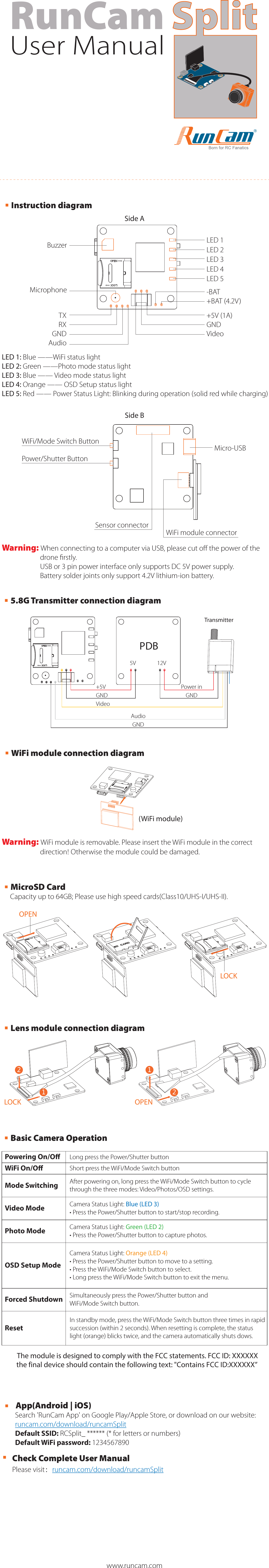 User ManualRunCam  OPENLOCK·MicroSD CardCapacity up to 64GB; Please use high speed cards(Class10/UHS-I/UHS-II).·Lens module connection diagramOPEN21LOCK12Warning: WiFi module is removable. Please insert the WiFi module in the correct direction! Otherwise the module could be damaged.(WiFi module)·WiFi module connection diagram·Instruction diagramSide ALED 1: Blue ——WiFi status lightLED 2: Green ——Photo mode status lightLED 3: Blue —— Video mode status lightLED 4: Orange —— OSD Setup status lightLED 5: Red —— Power Status Light: Blinking during operation (solid red while charging)WiFi module connectorSide BPower/Shutter ButtonMicro-USBSensor connectorWiFi/Mode Switch ButtonWarning: When connecting to a computer via USB, please cut oﬀ the power of the drone ﬁrstly. USB or 3 pin power interface only supports DC 5V power supply. Battery solder joints only support 4.2V lithium-ion battery.TXRXGNDAudio+5V (1A)GNDVideo-BAT+BAT (4.2V)MicrophoneBuzzer LED 1LED 2LED 3LED 4LED 5·App(Android | iOS)Search &apos;RunCam App&apos; on Google Play/Apple Store, or download on our website:runcam.com/download/runcamSplitDefault SSID: RCSplit_ ****** (* for letters or numbers)Default WiFi password: 1234567890·Check Complete User ManualPlease visit：runcam.com/download/runcamSplit·Basic Camera OperationPowering On/OWiFi On/OMode SwitchingVideo ModePhoto ModeOSD Setup ModeForced ShutdownResetLong press the Power/Shutter buttonShort press the WiFi/Mode Switch buttonAfter powering on, long press the WiFi/Mode Switch button to cycle through the three modes: Video/Photos/OSD settings.Camera Status Light: Blue (LED 3)• Press the Power/Shutter button to start/stop recording.Camera Status Light: Green (LED 2)• Press the Power/Shutter button to capture photos.Camera Status Light: Orange (LED 4)• Press the Power/Shutter button to move to a setting.• Press the WiFi/Mode Switch button to select.• Long press the WiFi/Mode Switch button to exit the menu.Simultaneously press the Power/Shutter button and WiFi/Mode Switch button.In standby mode, press the WiFi/Mode Switch button three times in rapid succession (within 2 seconds). When resetting is complete, the status light (orange) blicks twice, and the camera automatically shuts dows.www.runcam.com+5VGNDVideoAudioGNDPower inGND Transmitter5V 12VPDB·5.8G Transmitter connection diagramThe module is designed to comply with the FCC statements. FCC ID: XXXXXXthe final device should contain the following text: &quot;Contains FCC ID:XXXXXX”