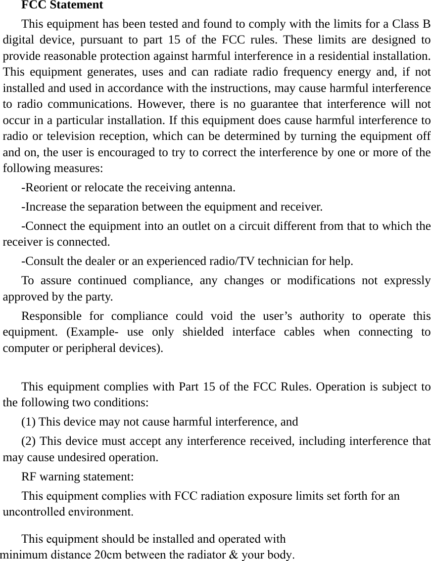 FCC Statement This equipment has been tested and found to comply with the limits for a Class B digital device, pursuant to part 15 of the FCC rules. These limits are designed to provide reasonable protection against harmful interference in a residential installation. This equipment generates, uses and can radiate radio frequency energy and, if not installed and used in accordance with the instructions, may cause harmful interference to radio communications. However, there is no guarantee that interference will not occur in a particular installation. If this equipment does cause harmful interference to radio or television reception, which can be determined by turning the equipment off and on, the user is encouraged to try to correct the interference by one or more of the following measures: -Reorient or relocate the receiving antenna. -Increase the separation between the equipment and receiver. -Connect the equipment into an outlet on a circuit different from that to which the receiver is connected. -Consult the dealer or an experienced radio/TV technician for help. To assure continued compliance, any changes or modifications not expressly approved by the party. Responsible for compliance could void the user’s authority to operate this equipment. (Example- use only shielded interface cables when connecting to computer or peripheral devices). This equipment complies with Part 15 of the FCC Rules. Operation is subject to the following two conditions:     (1) This device may not cause harmful interference, and (2) This device must accept any interference received, including interference that may cause undesired operation.     RF warning statement: This equipment complies with FCC radiation exposure limits set forth for an uncontrolled environment. This equipment should be installed and operated with minimum distance 20cm between the radiator &amp; your body.