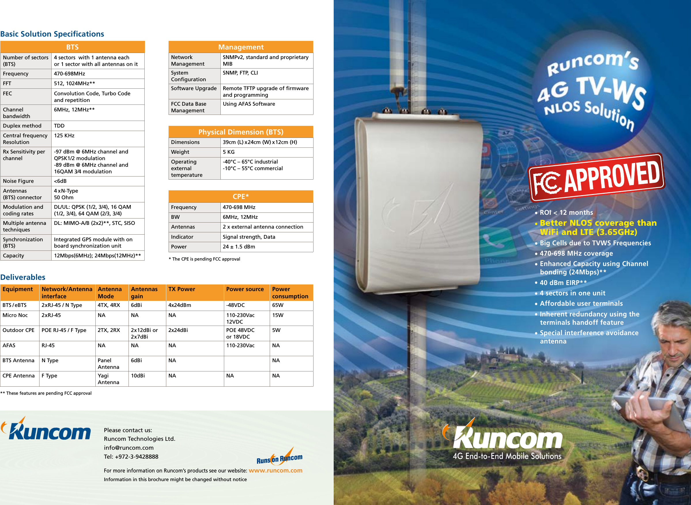 Please contact us:Runcom Technologies Ltd.info@runcom.com Tel: +972-3-9428888For more information on Runcom’s products see our website: www.runcom.comInformation in this brochure might be changed without noticeBasic Solution SpeciﬁcationsNumber of sectors (BTS)4 sectors  with 1 antenna eachor 1 sector with all antennas on itFrequency 470-698MHz FFT 512, 1024MHz**FEC Convolution Code, Turbo Code  and repetition Channel bandwidth 6MHz, 12MHz**Duplex method TDDCentral frequency Resolution125 KHzRx Sensitivity per channel-97 dBm @ 6MHz channel and QPSK1/2 modulation-89 dBm @ 6MHz channel and 16QAM 3⁄4 modulationNoise Figure &lt;6dBAntennas  (BTS) connector4 x N-Type  50 OhmModulation and coding ratesDL/UL: QPSK (1/2, 3/4), 16 QAM (1/2, 3/4), 64 QAM (2/3, 3/4)Multiple antenna techniquesDL: MIMO-A/B (2x2)**, STC, SISO Synchronization (BTS)Integrated GPS module with on board synchronization unitCapacity 12Mbps(6MHz); 24Mbps(12MHz)**BTSDimensions 39cm (L) x 24cm (W) x 12cm (H)Weight 5 KGOperating external temperature-40°C – 65°C industrial-10°C – 55°C commercialPhysical Dimension (BTS)4G End-to-End Mobile SolutionsEquipment Network/Antenna interfaceAntenna ModeAntennas gainTX Power Power source Power consumptionBTS / eBTS 2xRJ-45 / N Type 4TX, 4RX 6dBi 4x24dBm -48VDC 65WMicro Noc 2xRJ-45 NA NA NA 110-230Vac12VDC15WOutdoor CPE POE RJ-45 / F Type 2TX, 2RX 2x12dBi or 2x7dBi2x24dBi POE 48VDC  or 18VDC5WAFAS RJ-45 NA NA NA 110-230Vac NABTS Antenna N Type Panel Antenna6dBi NA NACPE Antenna F Type Yagi Antenna10dBi NA NA NADeliverablesNetwork ManagementSNMPv2, standard and proprietary MIBSystem ConﬁgurationSNMP, FTP, CLISoftware Upgrade Remote TFTP upgrade of ﬁrmware and programmingFCC Data Base ManagementUsing AFAS SoftwareManagementFrequency 470-698 MHz BW 6MHz, 12MHzAntennas  2 x external antenna connectionIndicator Signal strength, DataPower 24 ± 1.5 dBmCPE*• ROI &lt; 12 months• Better NLOS coverage than WiFi and LTE (3.65GHz)• Big Cells due to TVWS Frequencies• 470-698 MHz coverage• Enhanced Capacity using Channel bonding (24Mbps)**• 40 dBm EIRP**• 4 sectors in one unit• Affordable user terminals• Inherent redundancy using the terminals handoff feature• Special interference avoidance antenna* The CPE is pending FCC approval** These features are pending FCC approval