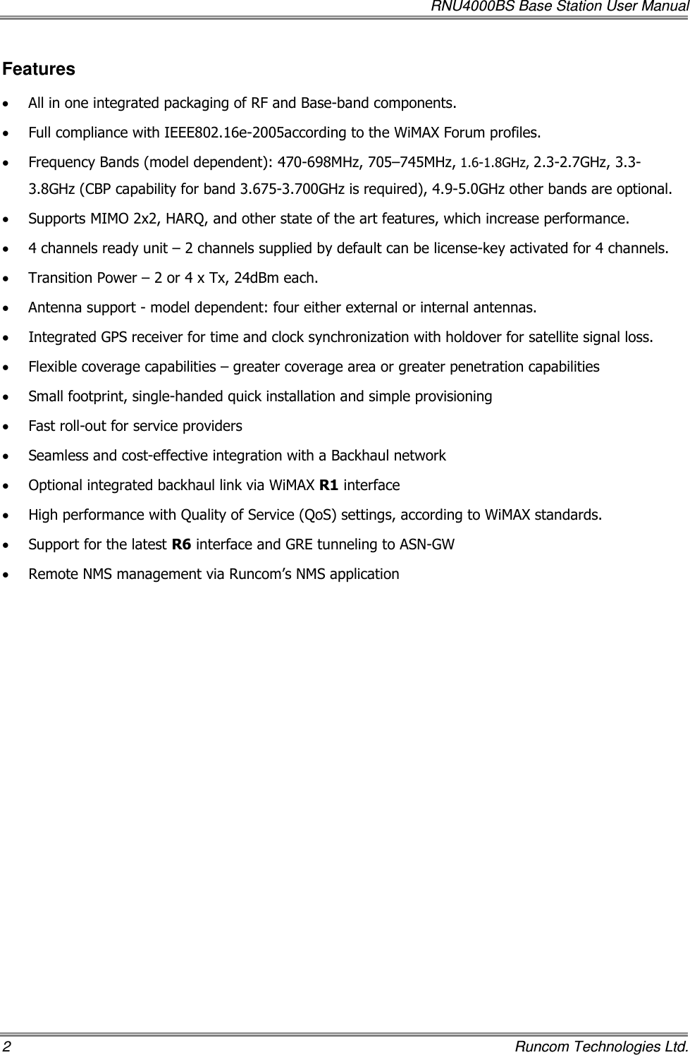   RNU4000BS Base Station User Manual 2    Runcom Technologies Ltd. Features • All in one integrated packaging of RF and Base-band components. • Full compliance with IEEE802.16e-2005according to the WiMAX Forum profiles. • Frequency Bands (model dependent): 470-698MHz, 705–745MHz, 1.6-1.8GHz, 2.3-2.7GHz, 3.3-3.8GHz (CBP capability for band 3.675-3.700GHz is required), 4.9-5.0GHz other bands are optional. • Supports MIMO 2x2, HARQ, and other state of the art features, which increase performance. • 4 channels ready unit – 2 channels supplied by default can be license-key activated for 4 channels. • Transition Power – 2 or 4 x Tx, 24dBm each.  • Antenna support - model dependent: four either external or internal antennas. • Integrated GPS receiver for time and clock synchronization with holdover for satellite signal loss. • Flexible coverage capabilities – greater coverage area or greater penetration capabilities • Small footprint, single-handed quick installation and simple provisioning • Fast roll-out for service providers • Seamless and cost-effective integration with a Backhaul network • Optional integrated backhaul link via WiMAX R1 interface • High performance with Quality of Service (QoS) settings, according to WiMAX standards. • Support for the latest R6 interface and GRE tunneling to ASN-GW • Remote NMS management via Runcom’s NMS application 