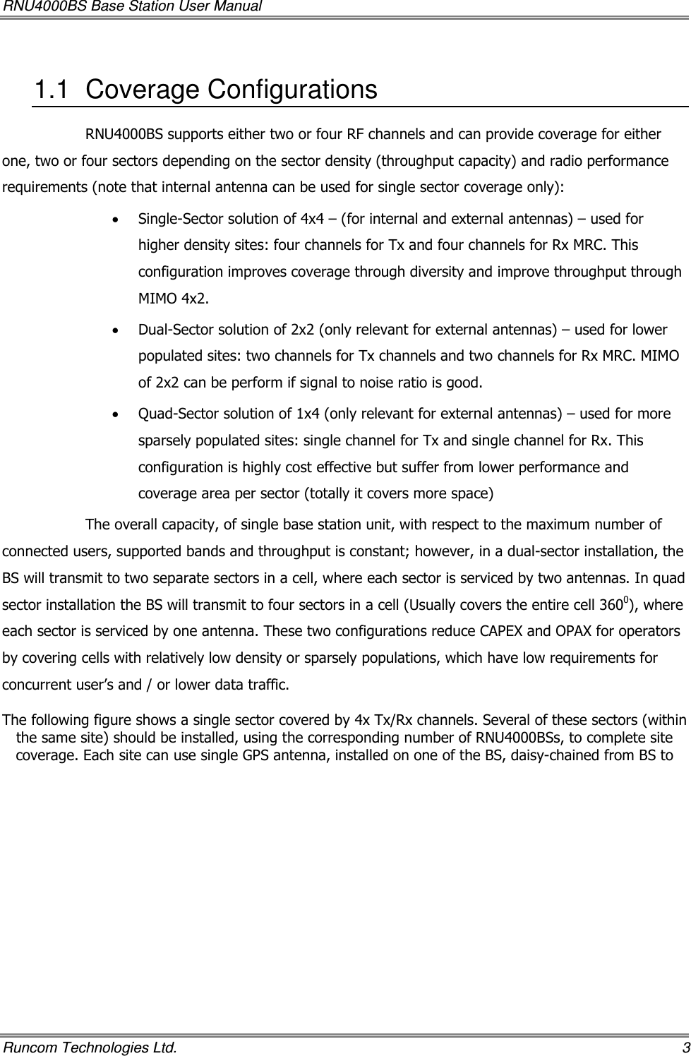 RNU4000BS Base Station User Manual   Runcom Technologies Ltd.    3 1.1  Coverage Configurations RNU4000BS supports either two or four RF channels and can provide coverage for either one, two or four sectors depending on the sector density (throughput capacity) and radio performance requirements (note that internal antenna can be used for single sector coverage only): • Single-Sector solution of 4x4 – (for internal and external antennas) – used for higher density sites: four channels for Tx and four channels for Rx MRC. This configuration improves coverage through diversity and improve throughput through MIMO 4x2. • Dual-Sector solution of 2x2 (only relevant for external antennas) – used for lower populated sites: two channels for Tx channels and two channels for Rx MRC. MIMO of 2x2 can be perform if signal to noise ratio is good. • Quad-Sector solution of 1x4 (only relevant for external antennas) – used for more sparsely populated sites: single channel for Tx and single channel for Rx. This configuration is highly cost effective but suffer from lower performance and coverage area per sector (totally it covers more space) The overall capacity, of single base station unit, with respect to the maximum number of connected users, supported bands and throughput is constant; however, in a dual-sector installation, the BS will transmit to two separate sectors in a cell, where each sector is serviced by two antennas. In quad sector installation the BS will transmit to four sectors in a cell (Usually covers the entire cell 3600), where each sector is serviced by one antenna. These two configurations reduce CAPEX and OPAX for operators by covering cells with relatively low density or sparsely populations, which have low requirements for concurrent user’s and / or lower data traffic.  The following figure shows a single sector covered by 4x Tx/Rx channels. Several of these sectors (within the same site) should be installed, using the corresponding number of RNU4000BSs, to complete site coverage. Each site can use single GPS antenna, installed on one of the BS, daisy-chained from BS to 