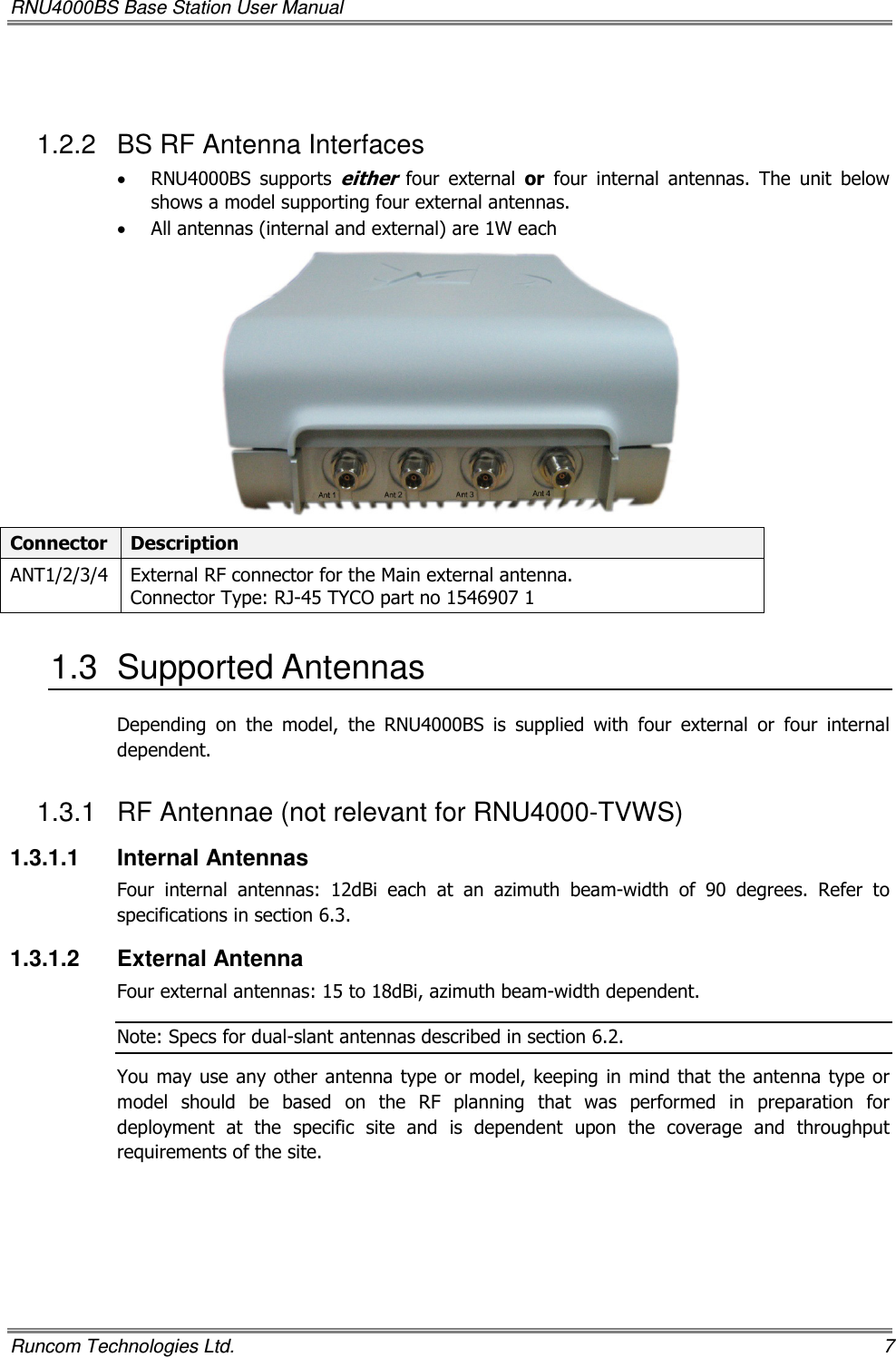 RNU4000BS Base Station User Manual   Runcom Technologies Ltd.    7  1.2.2  BS RF Antenna Interfaces • RNU4000BS  supports either  four  external  or  four  internal  antennas.  The  unit  below shows a model supporting four external antennas. • All antennas (internal and external) are 1W each    Connector  Description ANT1/2/3/4  External RF connector for the Main external antenna. Connector Type: RJ-45 TYCO part no 1546907 1 1.3  Supported Antennas Depending  on  the  model,  the  RNU4000BS  is  supplied  with  four  external  or  four  internal dependent. 1.3.1  RF Antennae (not relevant for RNU4000-TVWS)  1.3.1.1  Internal Antennas Four  internal  antennas:  12dBi  each  at  an  azimuth  beam-width  of  90  degrees.  Refer  to specifications in section 6.3. 1.3.1.2  External Antenna Four external antennas: 15 to 18dBi, azimuth beam-width dependent. Note: Specs for dual-slant antennas described in section 6.2. You may use any other antenna type or model, keeping in mind that the antenna type or model  should  be  based  on  the  RF  planning  that  was  performed  in  preparation  for deployment  at  the  specific  site  and  is  dependent  upon  the  coverage  and  throughput requirements of the site.  