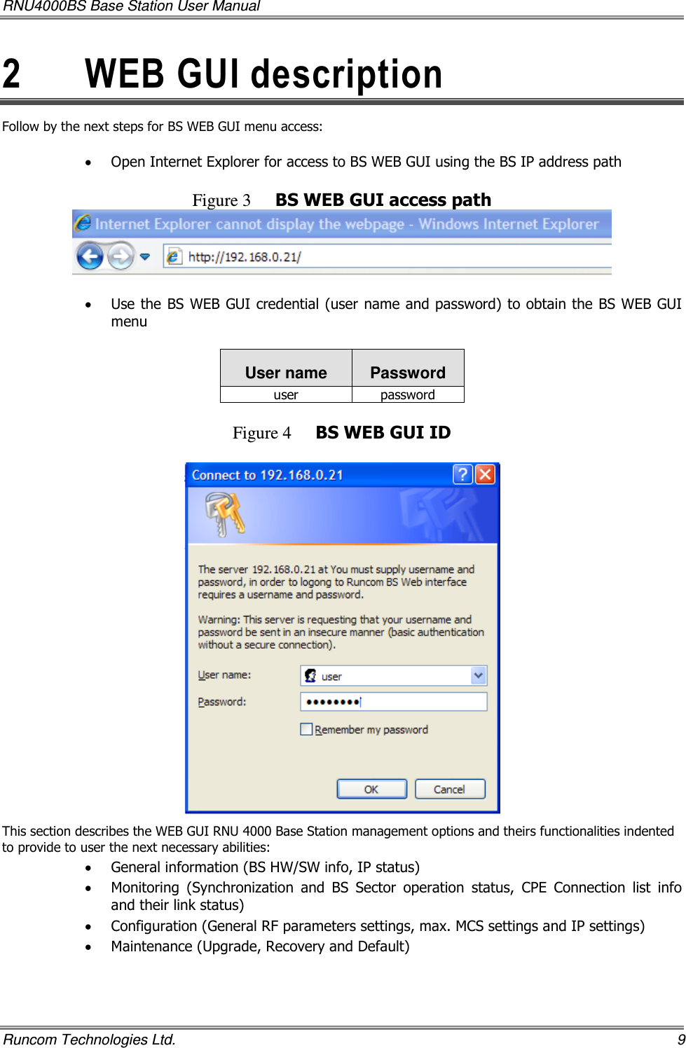 RNU4000BS Base Station User Manual   Runcom Technologies Ltd.    9 2  WEB GUI description Follow by the next steps for BS WEB GUI menu access:  • Open Internet Explorer for access to BS WEB GUI using the BS IP address path  Figure 3 BS WEB GUI access path   • Use the BS WEB GUI credential (user name and password) to obtain the BS WEB GUI menu  User name  Password user  password  Figure 4 BS WEB GUI ID   This section describes the WEB GUI RNU 4000 Base Station management options and theirs functionalities indented to provide to user the next necessary abilities:   • General information (BS HW/SW info, IP status) • Monitoring  (Synchronization  and  BS  Sector  operation  status,  CPE  Connection  list  info and their link status) • Configuration (General RF parameters settings, max. MCS settings and IP settings) • Maintenance (Upgrade, Recovery and Default)   