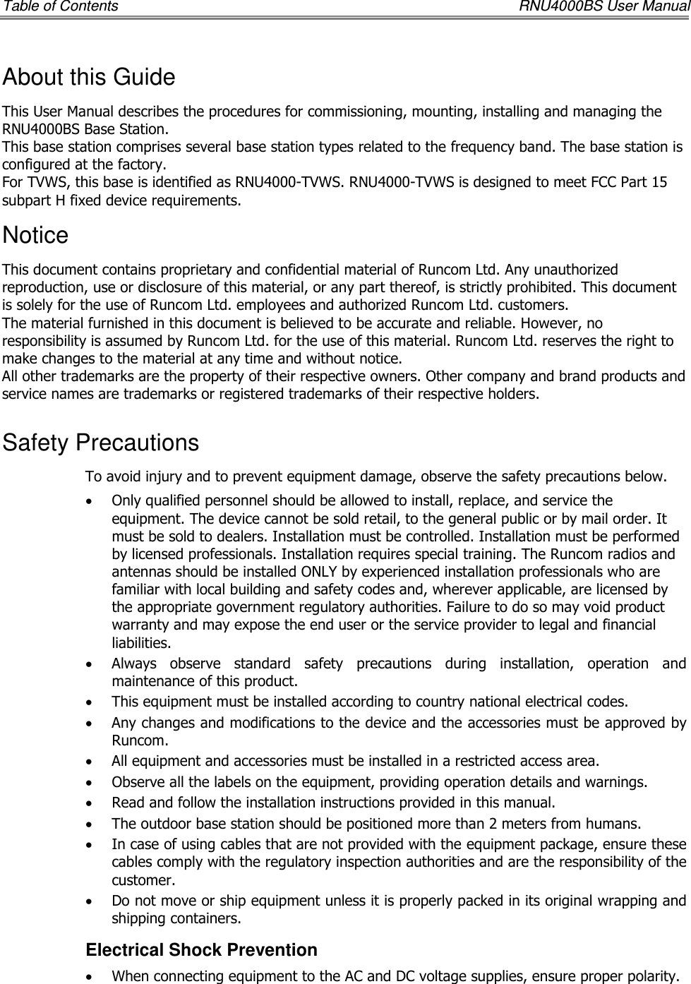 Table of Contents    RNU4000BS User Manual About this Guide This User Manual describes the procedures for commissioning, mounting, installing and managing the RNU4000BS Base Station. This base station comprises several base station types related to the frequency band. The base station is configured at the factory. For TVWS, this base is identified as RNU4000-TVWS. RNU4000-TVWS is designed to meet FCC Part 15 subpart H fixed device requirements. Notice This document contains proprietary and confidential material of Runcom Ltd. Any unauthorized reproduction, use or disclosure of this material, or any part thereof, is strictly prohibited. This document is solely for the use of Runcom Ltd. employees and authorized Runcom Ltd. customers. The material furnished in this document is believed to be accurate and reliable. However, no responsibility is assumed by Runcom Ltd. for the use of this material. Runcom Ltd. reserves the right to make changes to the material at any time and without notice. All other trademarks are the property of their respective owners. Other company and brand products and service names are trademarks or registered trademarks of their respective holders. Safety Precautions To avoid injury and to prevent equipment damage, observe the safety precautions below. • Only qualified personnel should be allowed to install, replace, and service the equipment. The device cannot be sold retail, to the general public or by mail order. It must be sold to dealers. Installation must be controlled. Installation must be performed by licensed professionals. Installation requires special training. The Runcom radios and antennas should be installed ONLY by experienced installation professionals who are familiar with local building and safety codes and, wherever applicable, are licensed by the appropriate government regulatory authorities. Failure to do so may void product warranty and may expose the end user or the service provider to legal and financial liabilities. • Always  observe  standard  safety  precautions  during  installation,  operation  and maintenance of this product.  • This equipment must be installed according to country national electrical codes. • Any changes and modifications to the device and the accessories must be approved by Runcom. • All equipment and accessories must be installed in a restricted access area. • Observe all the labels on the equipment, providing operation details and warnings.  • Read and follow the installation instructions provided in this manual.  • The outdoor base station should be positioned more than 2 meters from humans. • In case of using cables that are not provided with the equipment package, ensure these cables comply with the regulatory inspection authorities and are the responsibility of the customer.  • Do not move or ship equipment unless it is properly packed in its original wrapping and shipping containers.  Electrical Shock Prevention  • When connecting equipment to the AC and DC voltage supplies, ensure proper polarity.  