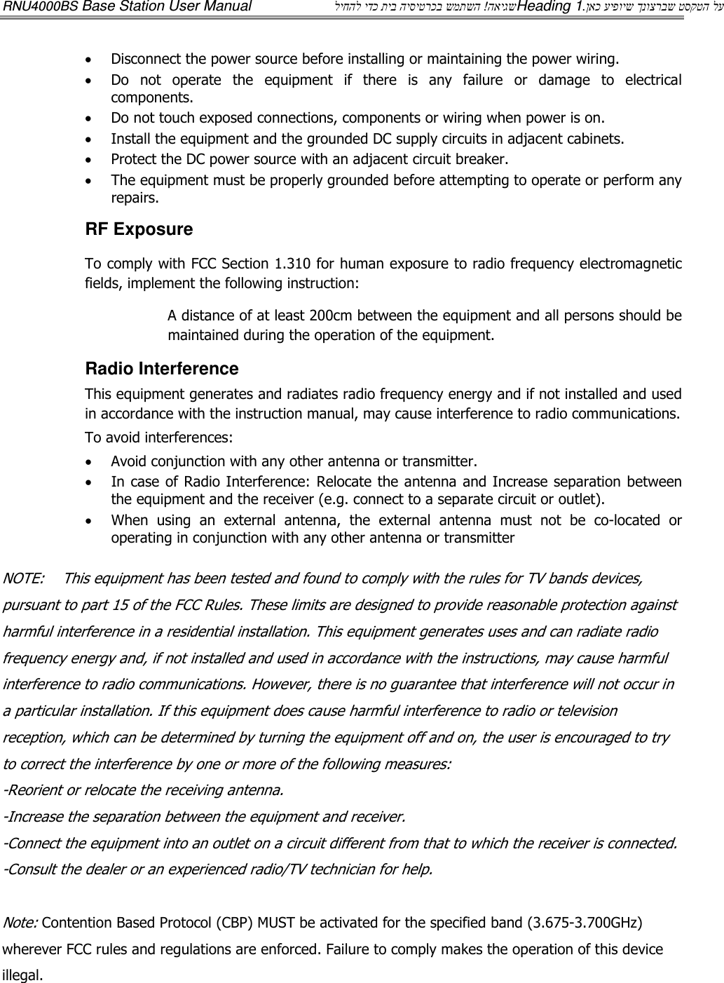 RNU4000BS Base Station User Manual  האיגש ! ליחהל ידכ תיב היסיטרכב שמתשה Heading 1  ןאכ עיפויש ךנוצרבש טסקטה לע. • Disconnect the power source before installing or maintaining the power wiring.  • Do  not  operate  the  equipment  if  there  is  any  failure  or  damage  to  electrical components. • Do not touch exposed connections, components or wiring when power is on. • Install the equipment and the grounded DC supply circuits in adjacent cabinets. • Protect the DC power source with an adjacent circuit breaker. • The equipment must be properly grounded before attempting to operate or perform any repairs.  RF Exposure To comply with FCC Section 1.310 for human exposure to radio frequency electromagnetic fields, implement the following instruction: A distance of at least 200cm between the equipment and all persons should be maintained during the operation of the equipment. Radio Interference This equipment generates and radiates radio frequency energy and if not installed and used in accordance with the instruction manual, may cause interference to radio communications. To avoid interferences: • Avoid conjunction with any other antenna or transmitter. • In case of Radio Interference: Relocate the antenna and Increase separation between the equipment and the receiver (e.g. connect to a separate circuit or outlet).  • When  using  an  external  antenna,  the  external  antenna  must  not  be  co-located  or operating in conjunction with any other antenna or transmitter  NOTE:    This equipment has been tested and found to comply with the rules for TV bands devices, pursuant to part 15 of the FCC Rules. These limits are designed to provide reasonable protection against harmful interference in a residential installation. This equipment generates uses and can radiate radio frequency energy and, if not installed and used in accordance with the instructions, may cause harmful interference to radio communications. However, there is no guarantee that interference will not occur in a particular installation. If this equipment does cause harmful interference to radio or television reception, which can be determined by turning the equipment off and on, the user is encouraged to try to correct the interference by one or more of the following measures: -Reorient or relocate the receiving antenna. -Increase the separation between the equipment and receiver. -Connect the equipment into an outlet on a circuit different from that to which the receiver is connected. -Consult the dealer or an experienced radio/TV technician for help.  Note: Contention Based Protocol (CBP) MUST be activated for the specified band (3.675-3.700GHz) wherever FCC rules and regulations are enforced. Failure to comply makes the operation of this device illegal. 