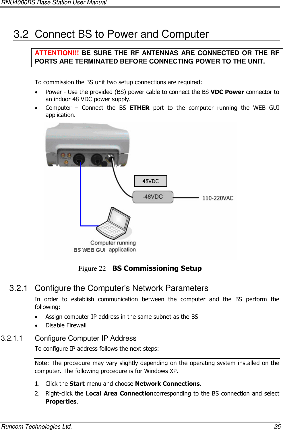 RNU4000BS Base Station User Manual   Runcom Technologies Ltd.    25 3.2  Connect BS to Power and Computer ATTENTION!!!  BE  SURE  THE  RF  ANTENNAS  ARE  CONNECTED OR  THE RF PORTS ARE TERMINATED BEFORE CONNECTING POWER TO THE UNIT.  To commission the BS unit two setup connections are required: • Power - Use the provided (BS) power cable to connect the BS VDC Power connector to an indoor 48 VDC power supply. • Computer  –  Connect  the  BS  ETHER  port  to  the  computer  running  the  WEB  GUI application.  Figure 22 BS Commissioning Setup 3.2.1  Configure the Computer&apos;s Network Parameters In  order  to  establish  communication  between  the  computer  and  the  BS  perform  the following: • Assign computer IP address in the same subnet as the BS • Disable Firewall 3.2.1.1  Configure Computer IP Address To configure IP address follows the next steps: Note: The procedure may vary slightly depending on the operating system installed on the computer. The following procedure is for Windows XP. 1.  Click the Start menu and choose Network Connections. 2.  Right-click the Local Area Connectioncorresponding to the BS connection and select Properties. 48VDC 