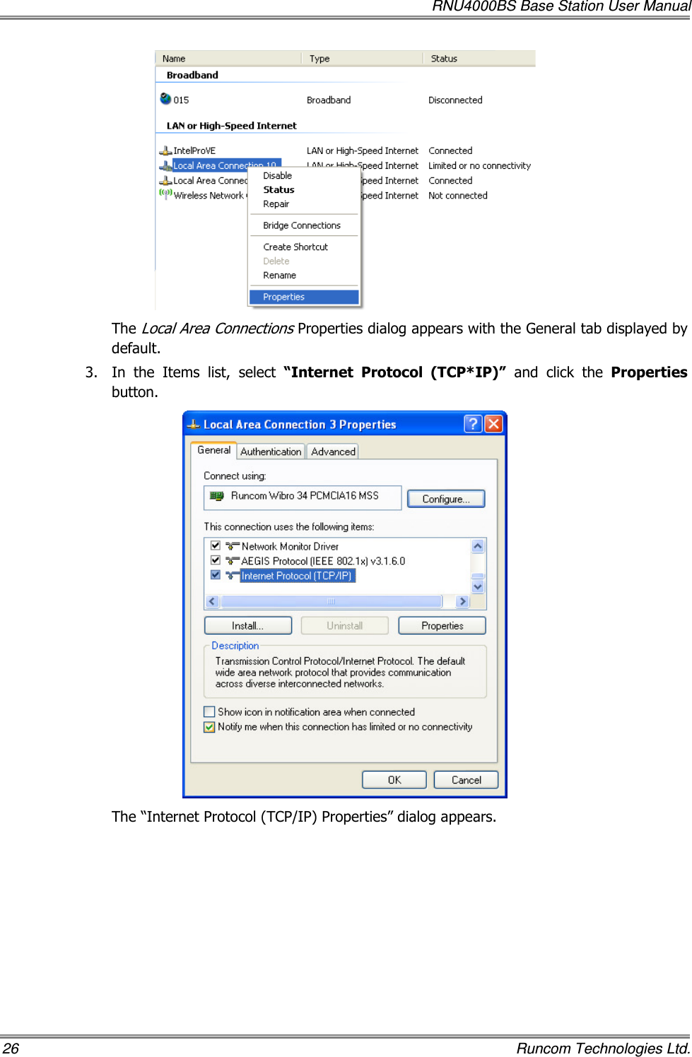   RNU4000BS Base Station User Manual 26    Runcom Technologies Ltd.  The Local Area Connections Properties dialog appears with the General tab displayed by default. 3.  In  the  Items  list,  select  “Internet  Protocol  (TCP*IP)”  and  click  the  Properties button.  The “Internet Protocol (TCP/IP) Properties” dialog appears. 