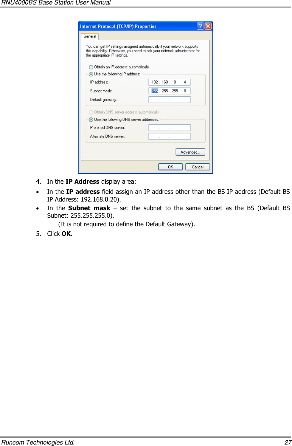 RNU4000BS Base Station User Manual   Runcom Technologies Ltd.    27  4.  In the IP Address display area: • In the IP address field assign an IP address other than the BS IP address (Default BS IP Address: 192.168.0.20). • In  the  Subnet  mask  –  set  the  subnet  to  the  same  subnet  as  the  BS  (Default  BS Subnet: 255.255.255.0). (It is not required to define the Default Gateway). 5.  Click OK.  