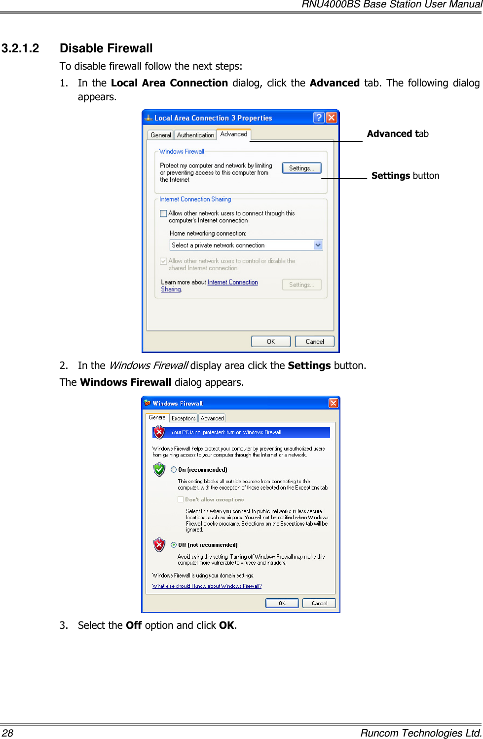   RNU4000BS Base Station User Manual 28    Runcom Technologies Ltd. 3.2.1.2  Disable Firewall To disable firewall follow the next steps: 1.  In  the  Local Area  Connection  dialog,  click the  Advanced tab. The  following  dialog appears.  2.  In the Windows Firewall display area click the Settings button.  The Windows Firewall dialog appears.  3.  Select the Off option and click OK. Settings button Advanced tab 