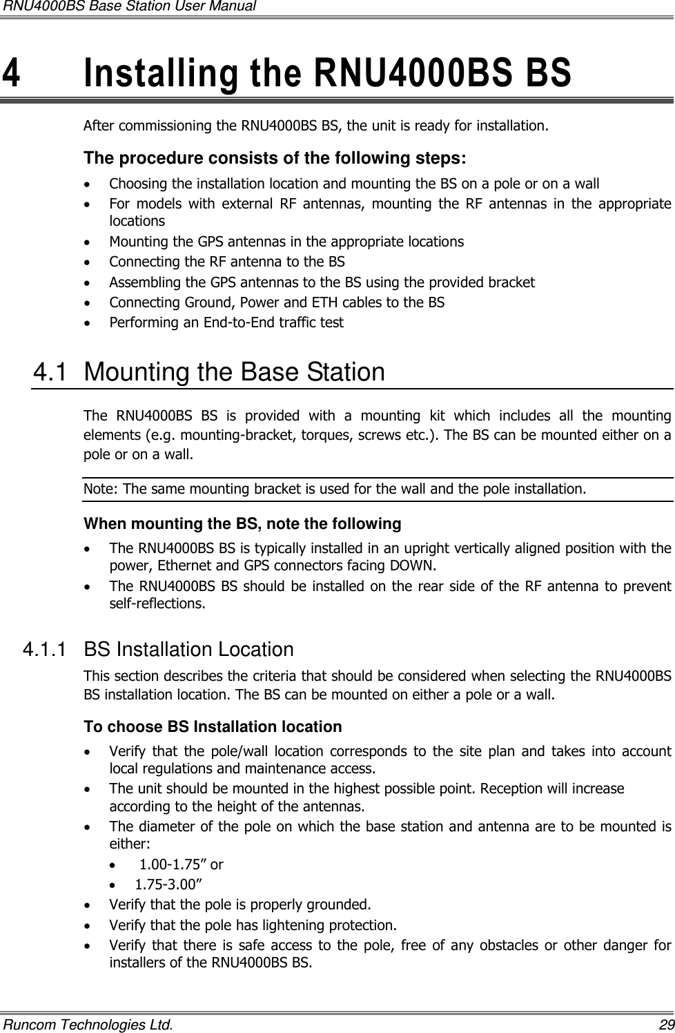 RNU4000BS Base Station User Manual   Runcom Technologies Ltd.    29 4  Installing the RNU4000BS BS After commissioning the RNU4000BS BS, the unit is ready for installation.  The procedure consists of the following steps: • Choosing the installation location and mounting the BS on a pole or on a wall • For  models  with  external  RF  antennas,  mounting  the  RF  antennas  in  the  appropriate locations • Mounting the GPS antennas in the appropriate locations • Connecting the RF antenna to the BS • Assembling the GPS antennas to the BS using the provided bracket • Connecting Ground, Power and ETH cables to the BS • Performing an End-to-End traffic test 4.1  Mounting the Base Station The  RNU4000BS  BS  is  provided  with  a  mounting  kit  which  includes  all  the  mounting elements (e.g. mounting-bracket, torques, screws etc.). The BS can be mounted either on a pole or on a wall. Note: The same mounting bracket is used for the wall and the pole installation.  When mounting the BS, note the following • The RNU4000BS BS is typically installed in an upright vertically aligned position with the power, Ethernet and GPS connectors facing DOWN. • The RNU4000BS BS should be installed on the rear side of the RF antenna to prevent self-reflections. 4.1.1  BS Installation Location This section describes the criteria that should be considered when selecting the RNU4000BS BS installation location. The BS can be mounted on either a pole or a wall.  To choose BS Installation location • Verify  that  the  pole/wall  location  corresponds  to  the  site  plan  and  takes  into  account local regulations and maintenance access. • The unit should be mounted in the highest possible point. Reception will increase according to the height of the antennas. • The diameter of the pole on which the base station and antenna are to be mounted is either: •  1.00-1.75” or  • 1.75-3.00”  • Verify that the pole is properly grounded. • Verify that the pole has lightening protection. • Verify that  there  is safe access  to  the  pole,  free  of any  obstacles or  other  danger for installers of the RNU4000BS BS. 