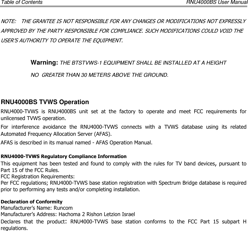 Table of Contents    RNU4000BS User Manual NOTE:   THE GRANTEE IS NOT RESPONSIBLE FOR ANY CHANGES OR MODIFICATIONS NOT EXPRESSLY APPROVED BY THE PARTY RESPONSIBLE FOR COMPLIANCE. SUCH MODIFICATIONS COULD VOID THE USER’S AUTHORITY TO OPERATE THE EQUIPMENT.  Warning: THE BTSTVWS-1 EQUIPMENT SHALL BE INSTALLED AT A HEIGHT  NO  GREATER THAN 30 METERS ABOVE THE GROUND.   RNU4000BS TVWS Operation RNU4000-TVWS  is  RNU4000BS  unit  set  at  the  factory  to  operate  and  meet  FCC  requirements  for unlicensed TVWS operation. For  interference  avoidance  the  RNU4000-TVWS  connects  with  a  TVWS  database  using  its  related Automated Frequency Allocation Server (AFAS). AFAS is described in its manual named - AFAS Operation Manual.  RNU4000-TVWS Regulatory Compliance Information This equipment has  been  tested  and found to comply with the  rules for  TV  band  devices, pursuant to Part 15 of the FCC Rules.  FCC Registration Requirements: Per FCC regulations; RNU4000-TVWS base station registration with Spectrum Bridge database is required prior to performing any tests and/or completing installation.  Declaration of Conformity Manufacturer’s Name: Runcom  Manufacturer’s Address: Hachoma 2 Rishon Letzion Israel Declares  that  the  product:  RNU4000-TVWS  base  station  conforms  to  the  FCC  Part  15  subpart  H regulations.               