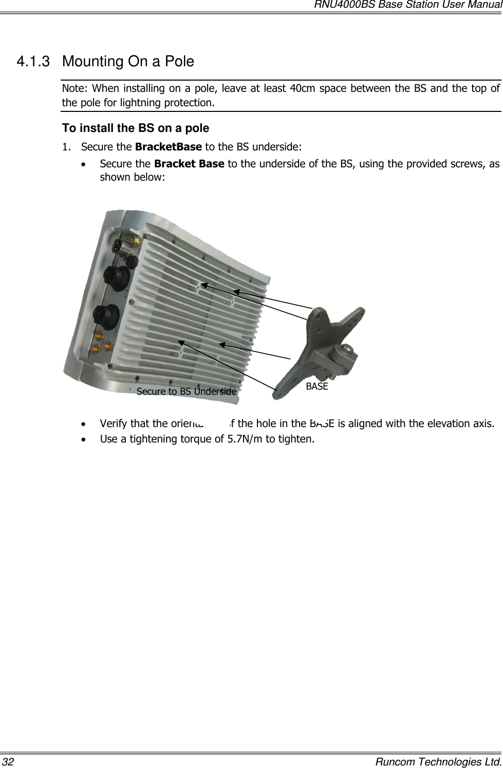   RNU4000BS Base Station User Manual 32    Runcom Technologies Ltd. 4.1.3  Mounting On a Pole Note: When installing on a pole, leave at least 40cm space between the BS and the top of the pole for lightning protection. To install the BS on a pole 1.  Secure the BracketBase to the BS underside:  • Secure the Bracket Base to the underside of the BS, using the provided screws, as shown below:               • Verify that the orientation of the hole in the BASE is aligned with the elevation axis. • Use a tightening torque of 5.7N/m to tighten. BASE Secure to BS Underside 