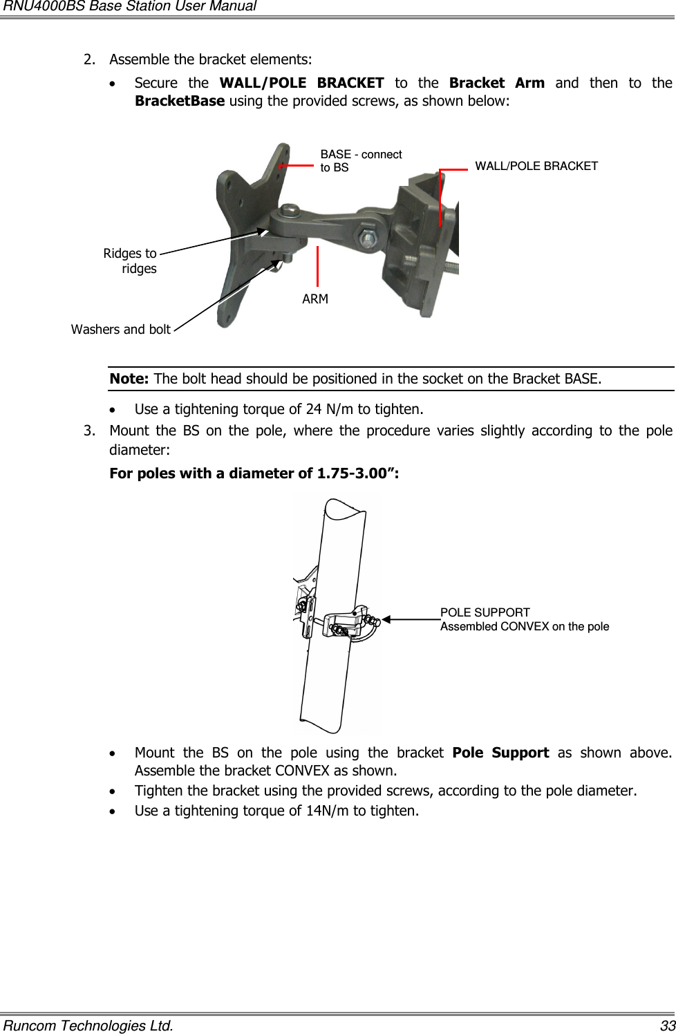 RNU4000BS Base Station User Manual   Runcom Technologies Ltd.    33 2.  Assemble the bracket elements:   • Secure  the  WALL/POLE  BRACKET  to  the  Bracket  Arm  and  then  to  the BracketBase using the provided screws, as shown below:    Note: The bolt head should be positioned in the socket on the Bracket BASE. • Use a tightening torque of 24 N/m to tighten. 3.  Mount  the  BS  on  the  pole,  where  the  procedure  varies  slightly  according  to  the  pole diameter:  For poles with a diameter of 1.75-3.00”:  • Mount  the  BS  on  the  pole  using  the  bracket  Pole  Support  as  shown  above. Assemble the bracket CONVEX as shown. • Tighten the bracket using the provided screws, according to the pole diameter. • Use a tightening torque of 14N/m to tighten. WALL/POLE BRACKET  ARM BASE - connect to BS   Washers and boltRidges to ridgesPOLE SUPPORT Assembled CONVEX on the pole 