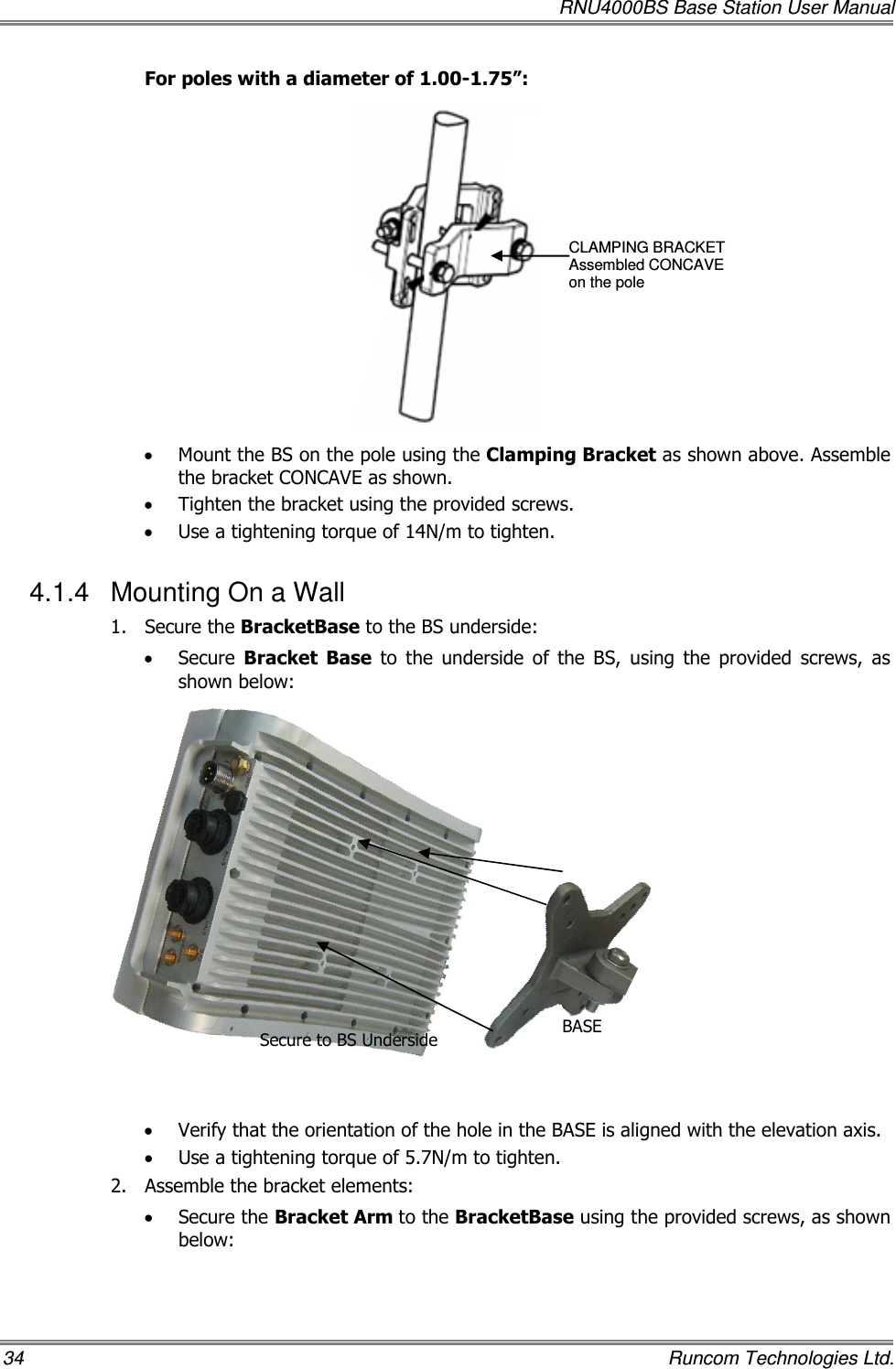   RNU4000BS Base Station User Manual 34    Runcom Technologies Ltd. For poles with a diameter of 1.00-1.75”:  • Mount the BS on the pole using the Clamping Bracket as shown above. Assemble the bracket CONCAVE as shown. • Tighten the bracket using the provided screws. • Use a tightening torque of 14N/m to tighten. 4.1.4  Mounting On a Wall 1.  Secure the BracketBase to the BS underside: • Secure  Bracket  Base  to  the  underside  of  the  BS,  using  the  provided  screws,  as shown below:               • Verify that the orientation of the hole in the BASE is aligned with the elevation axis. • Use a tightening torque of 5.7N/m to tighten. 2.  Assemble the bracket elements:   • Secure the Bracket Arm to the BracketBase using the provided screws, as shown below: CLAMPING BRACKET Assembled CONCAVE  on the pole BASE  Secure to BS Underside  