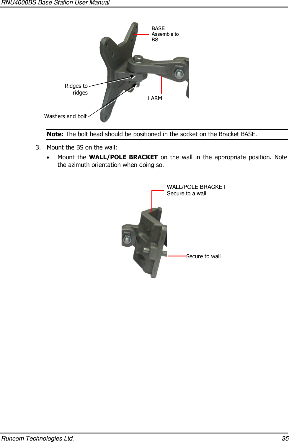 RNU4000BS Base Station User Manual   Runcom Technologies Ltd.    35  Note: The bolt head should be positioned in the socket on the Bracket BASE. 3.  Mount the BS on the wall:  • Mount  the  WALL/POLE  BRACKET  on  the  wall  in  the  appropriate  position.  Note the azimuth orientation when doing so.    Washers and boltRidges to ridgesi ARM BASE Assemble to BS   WALL/POLE BRACKET  Secure to a wall Secure to wall 