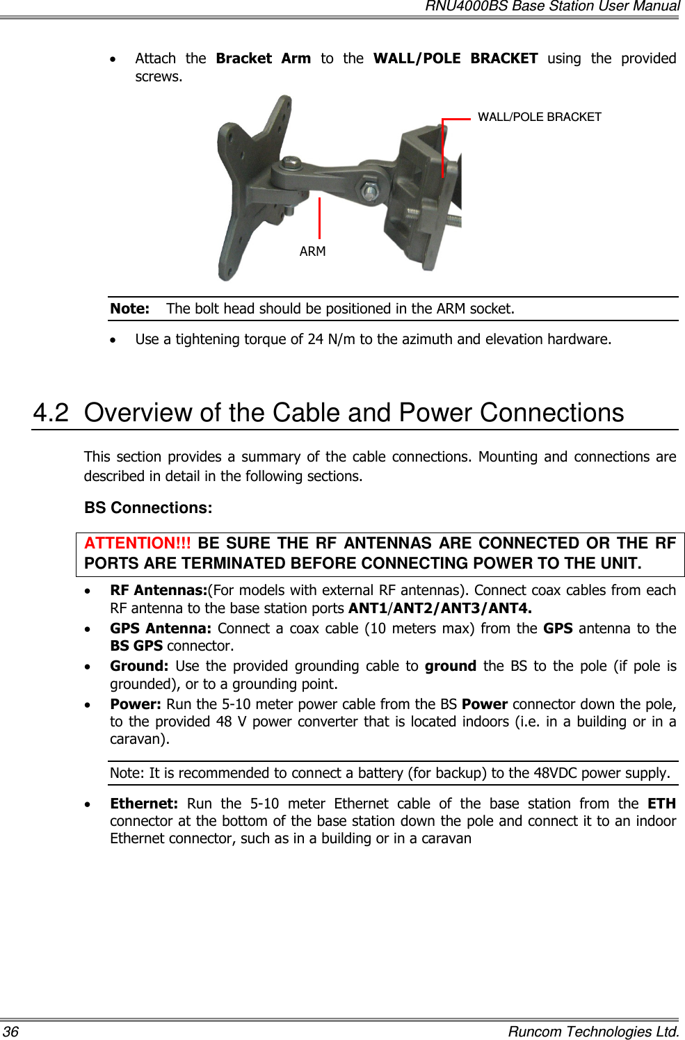   RNU4000BS Base Station User Manual 36    Runcom Technologies Ltd. • Attach  the  Bracket  Arm  to  the  WALL/POLE  BRACKET  using  the  provided screws.  Note:  The bolt head should be positioned in the ARM socket. • Use a tightening torque of 24 N/m to the azimuth and elevation hardware.  4.2  Overview of the Cable and Power Connections This  section  provides a summary of  the cable  connections. Mounting  and  connections  are described in detail in the following sections. BS Connections: ATTENTION!!!  BE  SURE  THE  RF  ANTENNAS  ARE  CONNECTED OR  THE RF PORTS ARE TERMINATED BEFORE CONNECTING POWER TO THE UNIT. • RF Antennas:(For models with external RF antennas). Connect coax cables from each RF antenna to the base station ports ANT1/ANT2/ANT3/ANT4.  • GPS  Antenna: Connect a  coax  cable (10 meters max) from  the GPS  antenna to  the BS GPS connector. • Ground:  Use  the  provided  grounding  cable  to  ground  the  BS  to  the  pole  (if  pole  is grounded), or to a grounding point.  • Power: Run the 5-10 meter power cable from the BS Power connector down the pole, to the provided 48 V power converter that is located indoors (i.e. in a building  or in a caravan).  Note: It is recommended to connect a battery (for backup) to the 48VDC power supply. • Ethernet:  Run  the  5-10  meter  Ethernet  cable  of  the  base  station  from  the  ETH connector at the bottom of the base station down the pole and connect it to an indoor Ethernet connector, such as in a building or in a caravan WALL/POLE BRACKET ARM 