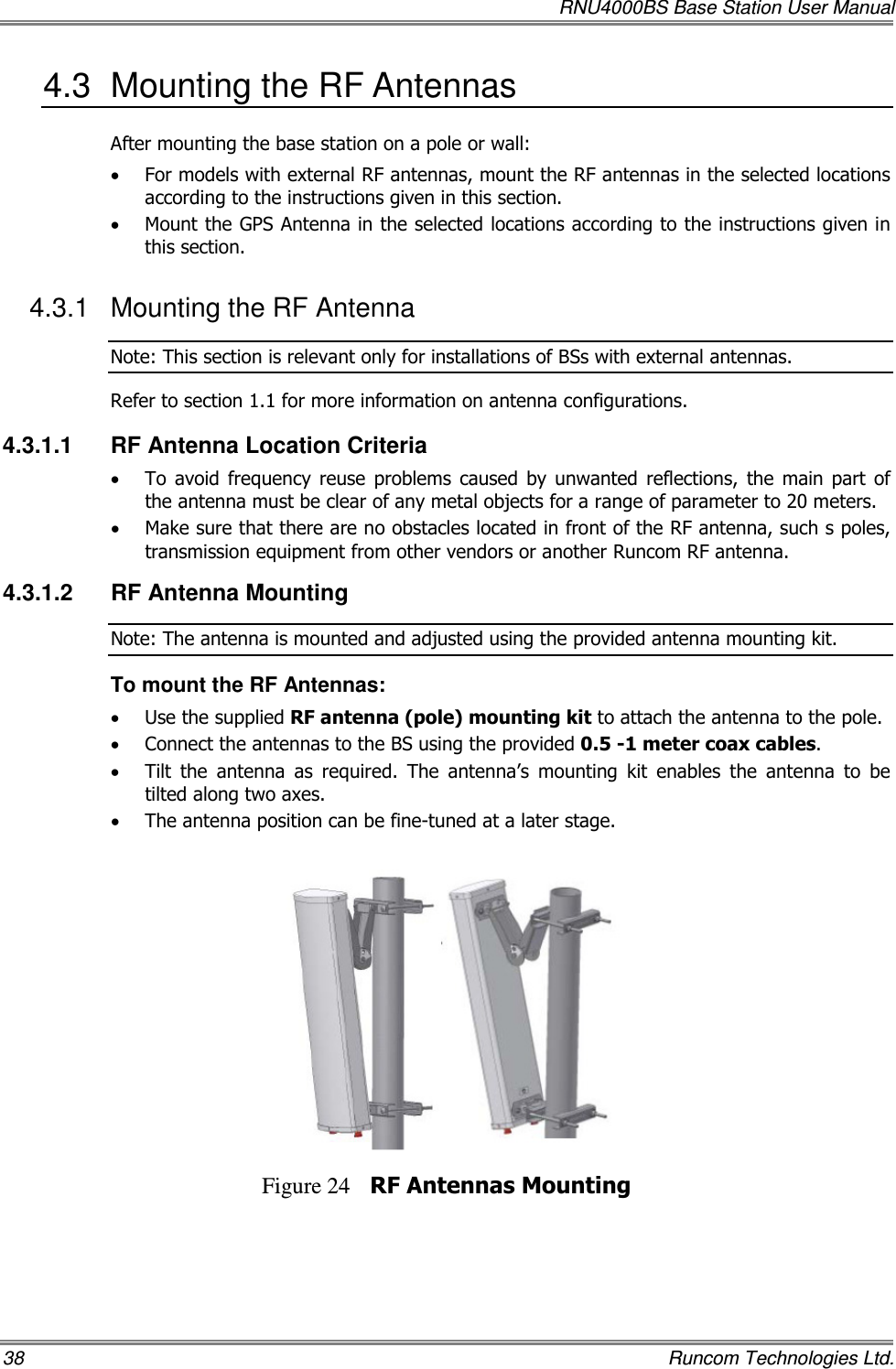   RNU4000BS Base Station User Manual 38    Runcom Technologies Ltd. 4.3  Mounting the RF Antennas After mounting the base station on a pole or wall: • For models with external RF antennas, mount the RF antennas in the selected locations according to the instructions given in this section. • Mount the GPS Antenna in the selected locations according to the instructions given in this section. 4.3.1  Mounting the RF Antenna Note: This section is relevant only for installations of BSs with external antennas. Refer to section  1.1 for more information on antenna configurations. 4.3.1.1  RF Antenna Location Criteria • To  avoid  frequency  reuse  problems  caused  by  unwanted  reflections,  the  main  part  of the antenna must be clear of any metal objects for a range of parameter to 20 meters. • Make sure that there are no obstacles located in front of the RF antenna, such s poles, transmission equipment from other vendors or another Runcom RF antenna. 4.3.1.2  RF Antenna Mounting Note: The antenna is mounted and adjusted using the provided antenna mounting kit. To mount the RF Antennas: • Use the supplied RF antenna (pole) mounting kit to attach the antenna to the pole.  • Connect the antennas to the BS using the provided 0.5 -1 meter coax cables. • Tilt  the  antenna  as  required.  The  antenna’s  mounting  kit  enables  the  antenna  to  be tilted along two axes.  • The antenna position can be fine-tuned at a later stage.    Figure 24 RF Antennas Mounting 