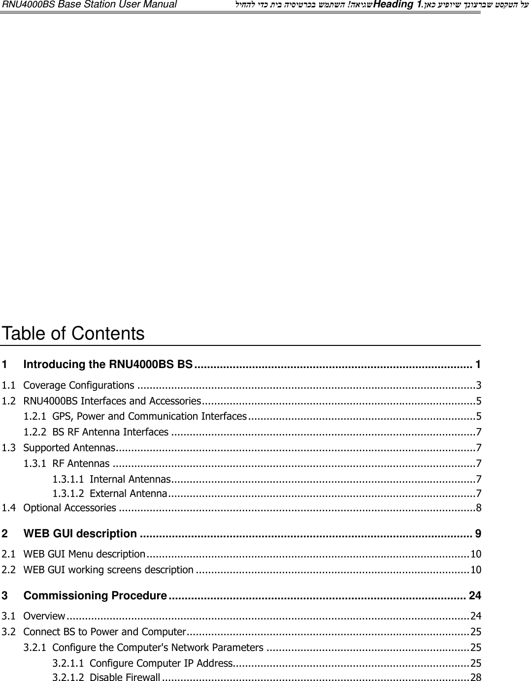 RNU4000BS Base Station User Manual  האיגש ! ליחהל ידכ תיב היסיטרכב שמתשה Heading 1  ןאכ עיפויש ךנוצרבש טסקטה לע.                Table of Contents 1 Introducing the RNU4000BS BS ....................................................................................... 1 1.1 Coverage Configurations .............................................................................................................. 3 1.2 RNU4000BS Interfaces and Accessories ......................................................................................... 5 1.2.1 GPS, Power and Communication Interfaces .......................................................................... 5 1.2.2 BS RF Antenna Interfaces ................................................................................................... 7 1.3 Supported Antennas ..................................................................................................................... 7 1.3.1 RF Antennas ...................................................................................................................... 7 1.3.1.1 Internal Antennas ................................................................................................... 7 1.3.1.2 External Antenna .................................................................................................... 7 1.4 Optional Accessories .................................................................................................................... 8 2 WEB GUI description ........................................................................................................ 9 2.1 WEB GUI Menu description ......................................................................................................... 10 2.2 WEB GUI working screens description ......................................................................................... 10 3 Commissioning Procedure ............................................................................................. 24 3.1 Overview ................................................................................................................................... 24 3.2 Connect BS to Power and Computer ............................................................................................ 25 3.2.1 Configure the Computer&apos;s Network Parameters .................................................................. 25 3.2.1.1 Configure Computer IP Address............................................................................. 25 3.2.1.2 Disable Firewall .................................................................................................... 28 