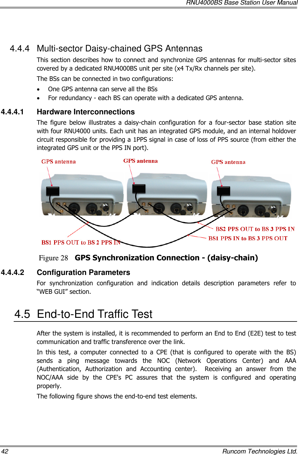   RNU4000BS Base Station User Manual 42    Runcom Technologies Ltd.  4.4.4  Multi-sector Daisy-chained GPS Antennas This section describes how to connect and synchronize GPS antennas for multi-sector sites covered by a dedicated RNU4000BS unit per site (x4 Tx/Rx channels per site). The BSs can be connected in two configurations: • One GPS antenna can serve all the BSs • For redundancy - each BS can operate with a dedicated GPS antenna.  4.4.4.1  Hardware Interconnections The  figure  below  illustrates  a  daisy-chain  configuration  for  a  four-sector  base  station  site with four RNU4000 units. Each unit has an integrated GPS module, and an internal holdover circuit responsible for providing a 1PPS signal in case of loss of PPS source (from either the integrated GPS unit or the PPS IN port).  Figure 28 GPS Synchronization Connection - (daisy-chain) 4.4.4.2  Configuration Parameters For  synchronization  configuration  and  indication  details  description  parameters  refer  to “WEB GUI” section.  4.5  End-to-End Traffic Test After the system is installed, it is recommended to perform an End to End (E2E) test to test communication and traffic transference over the link.  In  this  test,  a  computer  connected  to  a  CPE  (that  is  configured  to  operate  with  the  BS) sends  a  ping  message  towards  the  NOC  (Network  Operations  Center)  and  AAA (Authentication,  Authorization  and  Accounting  center).    Receiving  an  answer  from  the NOC/AAA  side  by  the  CPE&apos;s  PC  assures  that  the  system  is  configured  and  operating properly. The following figure shows the end-to-end test elements. 