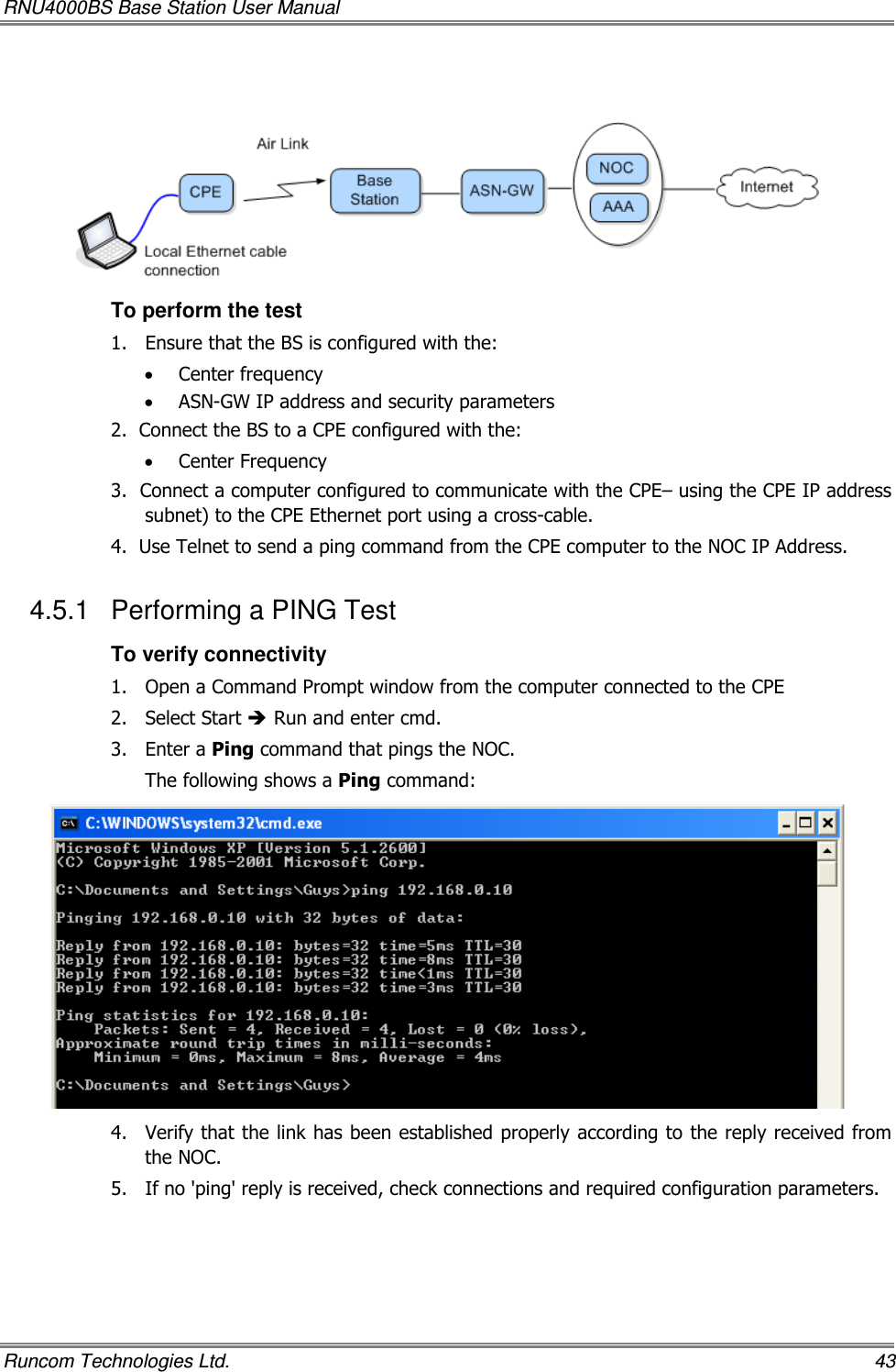 RNU4000BS Base Station User Manual   Runcom Technologies Ltd.    43    To perform the test 1.  Ensure that the BS is configured with the: • Center frequency • ASN-GW IP address and security parameters  2.  Connect the BS to a CPE configured with the: • Center Frequency 3.  Connect a computer configured to communicate with the CPE– using the CPE IP address subnet) to the CPE Ethernet port using a cross-cable. 4.  Use Telnet to send a ping command from the CPE computer to the NOC IP Address. 4.5.1  Performing a PING Test To verify connectivity 1.  Open a Command Prompt window from the computer connected to the CPE 2.  Select Start  Run and enter cmd. 3.  Enter a Ping command that pings the NOC. The following shows a Ping command:  4.  Verify that the link has been established properly according to the reply received from the NOC.  5.  If no &apos;ping&apos; reply is received, check connections and required configuration parameters.  