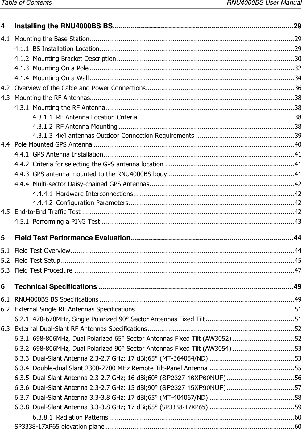 Table of Contents    RNU4000BS User Manual 4 Installing the RNU4000BS BS .......................................................................................... 29 4.1 Mounting the Base Station .......................................................................................................... 29 4.1.1 BS Installation Location ..................................................................................................... 29 4.1.2 Mounting Bracket Description ............................................................................................ 30 4.1.3 Mounting On a Pole .......................................................................................................... 32 4.1.4 Mounting On a Wall .......................................................................................................... 34 4.2 Overview of the Cable and Power Connections ............................................................................. 36 4.3 Mounting the RF Antennas.......................................................................................................... 38 4.3.1 Mounting the RF Antenna .................................................................................................. 38 4.3.1.1 RF Antenna Location Criteria ................................................................................. 38 4.3.1.2 RF Antenna Mounting ........................................................................................... 38 4.3.1.3 4x4 antennas Outdoor Connection Requirements ................................................... 39 4.4 Pole Mounted GPS Antenna ........................................................................................................ 40 4.4.1 GPS Antenna Installation ................................................................................................... 41 4.4.2 Criteria for selecting the GPS antenna location ................................................................... 41 4.4.3 GPS antenna mounted to the RNU4000BS body.................................................................. 41 4.4.4 Multi-sector Daisy-chained GPS Antennas ........................................................................... 42 4.4.4.1 Hardware Interconnections ................................................................................... 42 4.4.4.2 Configuration Parameters ...................................................................................... 42 4.5 End-to-End Traffic Test .............................................................................................................. 42 4.5.1 Performing a PING Test .................................................................................................... 43 5 Field Test Performance Evaluation ................................................................................. 44 5.1 Field Test Overview .................................................................................................................... 44 5.2 Field Test Setup ......................................................................................................................... 45 5.3 Field Test Procedure .................................................................................................................. 47 6 Technical Specifications ................................................................................................. 49 6.1 RNU4000BS BS Specifications ..................................................................................................... 49 6.2 External Single RF Antennas Specifications .................................................................................. 51 6.2.1 470-678MHz, Single Polarized 90° Sector Antennas Fixed Tilt .............................................. 51 6.3 External Dual-Slant RF Antennas Specifications ............................................................................ 52 6.3.1 698-806MHz, Dual Polarized 65° Sector Antennas Fixed Tilt (AW3052) ................................ 52 6.3.2 698-806MHz, Dual Polarized 90° Sector Antennas Fixed Tilt (AW3054) ................................ 53 6.3.3 Dual-Slant Antenna 2.3-2.7 GHz; 17 dBi;65° (MT-364054/ND) ............................................ 53 6.3.4 Double-dual Slant 2300-2700 MHz Remote Tilt-Panel Antenna ............................................ 55 6.3.5 Dual-Slant Antenna 2.3-2.7 GHz; 16 dBi;60° (SP2327-16XP60NUF) ................................... 56 6.3.6 Dual-Slant Antenna 2.3-2.7 GHz; 15 dBi;90° (SP2327-15XP90NUF) ................................... 57 6.3.7 Dual-Slant Antenna 3.3-3.8 GHz; 17 dBi;65° (MT-404067/ND) ............................................ 58 6.3.8 Dual-Slant Antenna 3.3-3.8 GHz; 17 dBi;65° (SP3338-17XP65) ............................................ 59 6.3.8.1 Radiation Patterns ................................................................................................ 60 SP3338-17XP65 elevation plane .................................................................................................. 60 