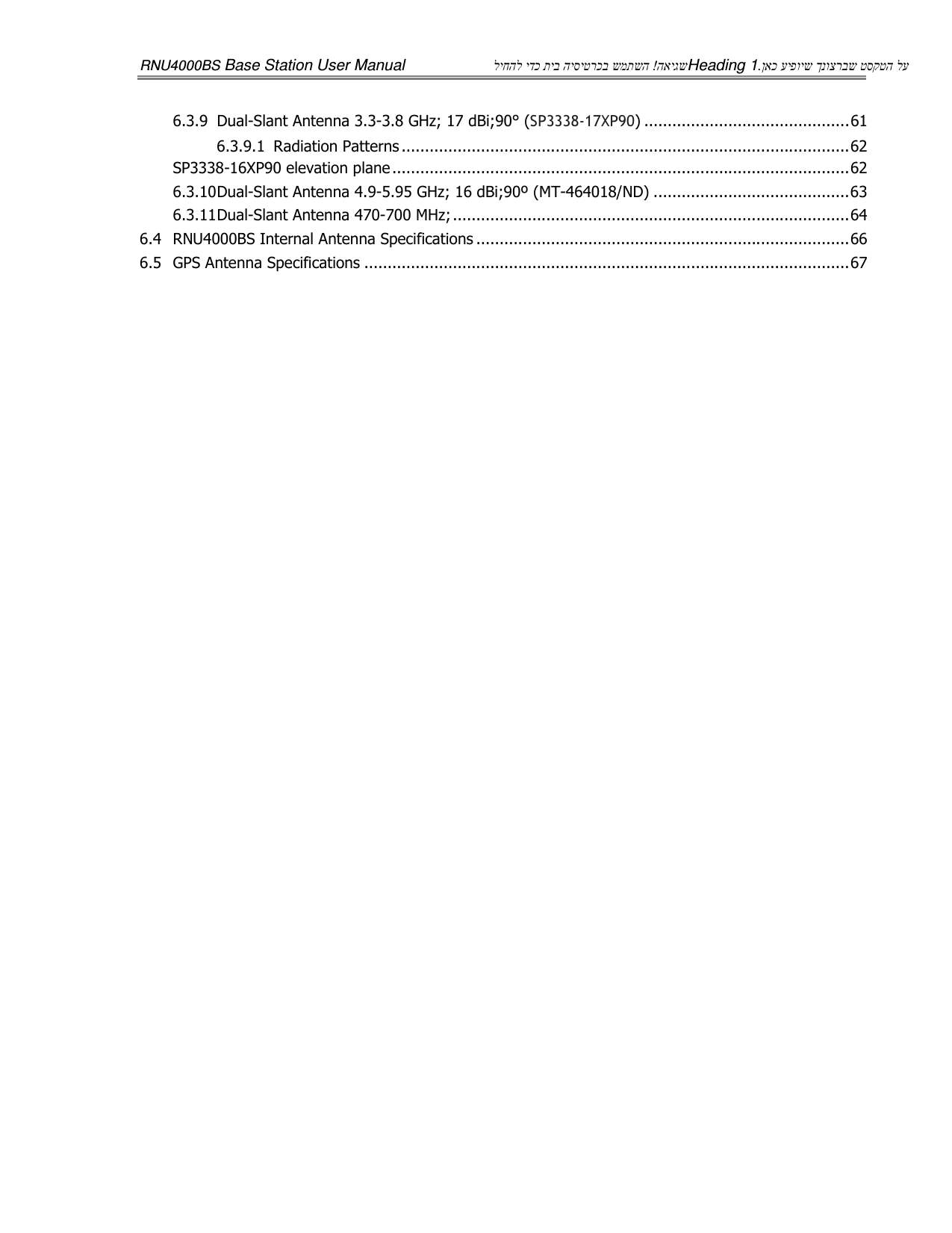 RNU4000BS Base Station User Manual  האיגש ! ליחהל ידכ תיב היסיטרכב שמתשה Heading 1  ןאכ עיפויש ךנוצרבש טסקטה לע. 6.3.9 Dual-Slant Antenna 3.3-3.8 GHz; 17 dBi;90° (SP3338-17XP90) ............................................ 61 6.3.9.1 Radiation Patterns ................................................................................................ 62 SP3338-16XP90 elevation plane .................................................................................................. 62 6.3.10 Dual-Slant Antenna 4.9-5.95 GHz; 16 dBi;90º (MT-464018/ND) .......................................... 63 6.3.11 Dual-Slant Antenna 470-700 MHz; ..................................................................................... 64 6.4 RNU4000BS Internal Antenna Specifications ................................................................................ 66 6.5 GPS Antenna Specifications ........................................................................................................ 67 