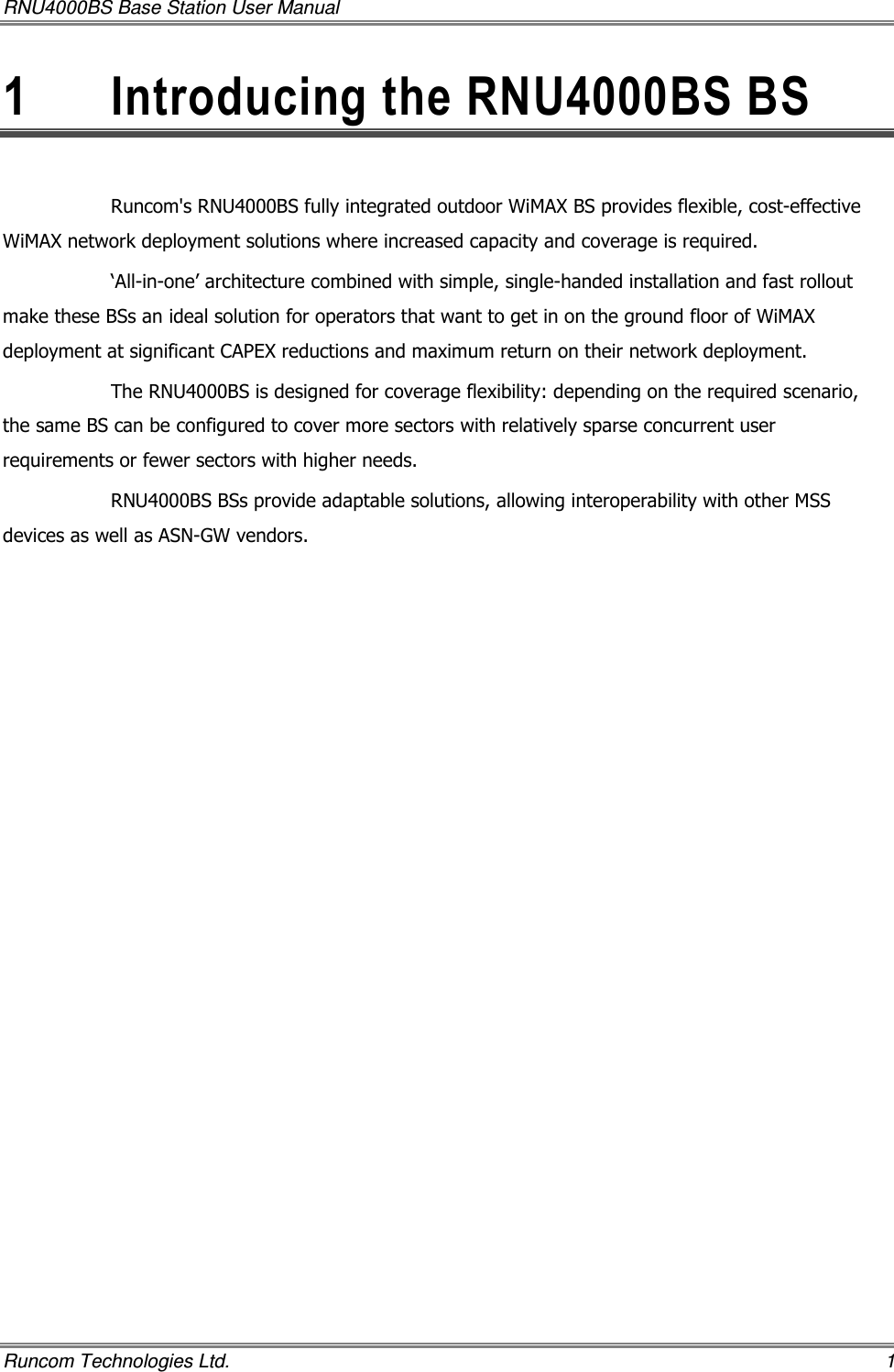 RNU4000BS Base Station User Manual   Runcom Technologies Ltd.    1 1  Introducing the RNU4000BS BS  Runcom&apos;s RNU4000BS fully integrated outdoor WiMAX BS provides flexible, cost-effective WiMAX network deployment solutions where increased capacity and coverage is required.  ‘All-in-one’ architecture combined with simple, single-handed installation and fast rollout make these BSs an ideal solution for operators that want to get in on the ground floor of WiMAX deployment at significant CAPEX reductions and maximum return on their network deployment. The RNU4000BS is designed for coverage flexibility: depending on the required scenario, the same BS can be configured to cover more sectors with relatively sparse concurrent user requirements or fewer sectors with higher needs.  RNU4000BS BSs provide adaptable solutions, allowing interoperability with other MSS devices as well as ASN-GW vendors. 
