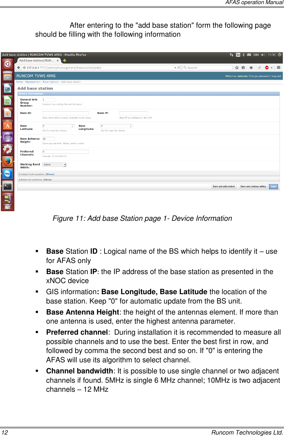  AFAS operation Manual 12    Runcom Technologies Ltd. After entering to the &quot;add base station&quot; form the following page should be filling with the following information   Figure 11: Add base Station page 1- Device Information    Base Station ID : Logical name of the BS which helps to identify it – use for AFAS only  Base Station IP: the IP address of the base station as presented in the xNOC device   GIS information: Base Longitude, Base Latitude the location of the base station. Keep &quot;0&quot; for automatic update from the BS unit.  Base Antenna Height: the height of the antennas element. If more than one antenna is used, enter the highest antenna parameter.  Preferred channel:  During installation it is recommended to measure all possible channels and to use the best. Enter the best first in row, and followed by comma the second best and so on. If &quot;0&quot; is entering the AFAS will use its algorithm to select channel.  Channel bandwidth: It is possible to use single channel or two adjacent channels if found. 5MHz is single 6 MHz channel; 10MHz is two adjacent channels – 12 MHz  