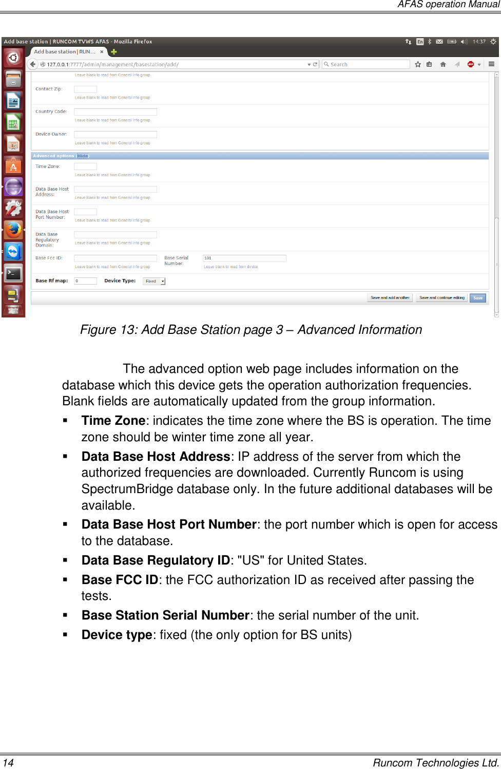  AFAS operation Manual 14    Runcom Technologies Ltd.  Figure 13: Add Base Station page 3 – Advanced Information  The advanced option web page includes information on the database which this device gets the operation authorization frequencies. Blank fields are automatically updated from the group information.  Time Zone: indicates the time zone where the BS is operation. The time zone should be winter time zone all year.  Data Base Host Address: IP address of the server from which the authorized frequencies are downloaded. Currently Runcom is using SpectrumBridge database only. In the future additional databases will be available.  Data Base Host Port Number: the port number which is open for access to the database.  Data Base Regulatory ID: &quot;US&quot; for United States.  Base FCC ID: the FCC authorization ID as received after passing the tests.  Base Station Serial Number: the serial number of the unit.  Device type: fixed (the only option for BS units)    