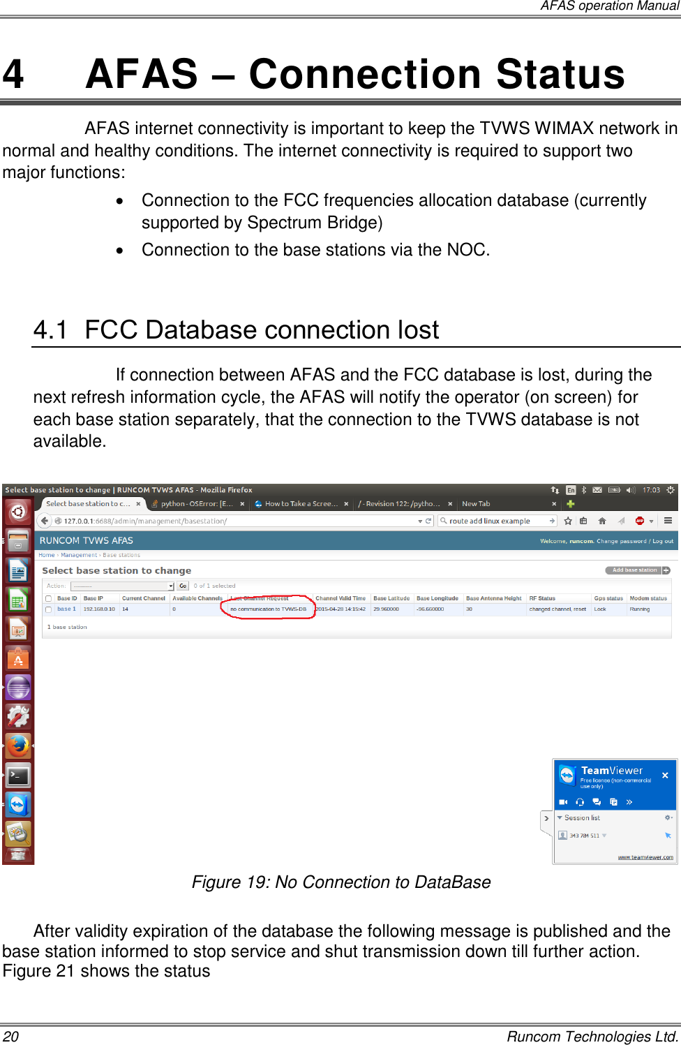  AFAS operation Manual 20    Runcom Technologies Ltd. 4  AFAS – Connection Status AFAS internet connectivity is important to keep the TVWS WIMAX network in normal and healthy conditions. The internet connectivity is required to support two major functions:   Connection to the FCC frequencies allocation database (currently supported by Spectrum Bridge)   Connection to the base stations via the NOC.  4.1  FCC Database connection lost If connection between AFAS and the FCC database is lost, during the next refresh information cycle, the AFAS will notify the operator (on screen) for each base station separately, that the connection to the TVWS database is not available.   Figure 19: No Connection to DataBase  After validity expiration of the database the following message is published and the base station informed to stop service and shut transmission down till further action. Figure 21 shows the status  