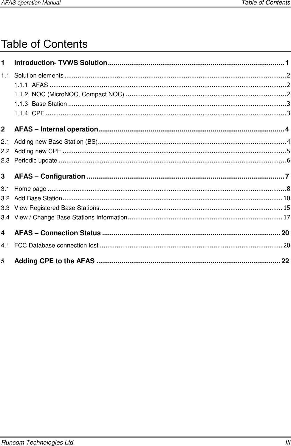 AFAS operation Manual    Table of Contents Runcom Technologies Ltd.    III  Table of Contents 1 Introduction- TVWS Solution ........................................................................................... 1 1.1 Solution elements ....................................................................................................................... 2 1.1.1 AFAS ............................................................................................................................... 2 1.1.2 NOC (MicroNOC, Compact NOC) ...................................................................................... 2 1.1.3 Base Station ..................................................................................................................... 3 1.1.4 CPE ................................................................................................................................. 3 2 AFAS – Internal operation ................................................................................................ 4 2.1 Adding new Base Station (BS) ..................................................................................................... 4 2.2 Adding new CPE ........................................................................................................................ 5 2.3 Periodic update .......................................................................................................................... 6 3 AFAS – Configuration ...................................................................................................... 7 3.1 Home page ................................................................................................................................ 8 3.2 Add Base Station ...................................................................................................................... 10 3.3 View Registered Base Stations .................................................................................................. 15 3.4 View / Change Base Stations Information ................................................................................... 17 4 AFAS – Connection Status ............................................................................................ 20 4.1 FCC Database connection lost .................................................................................................. 20 5 Adding CPE to the AFAS ............................................................................................... 22     