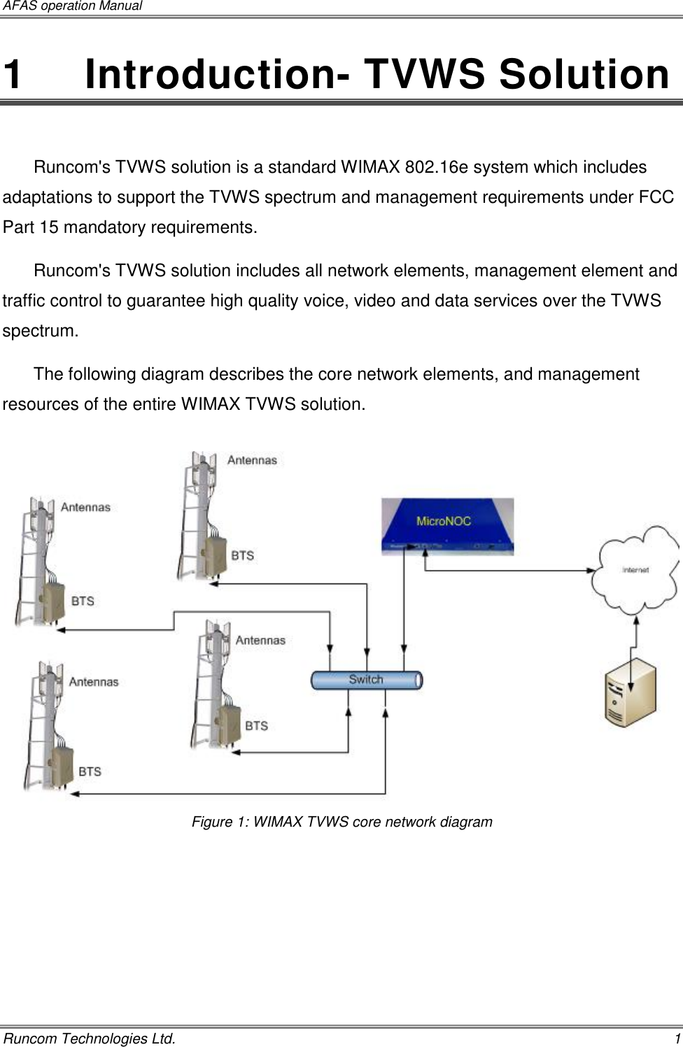 AFAS operation Manual   Runcom Technologies Ltd.    1 1   Introduction- TVWS Solution  Runcom&apos;s TVWS solution is a standard WIMAX 802.16e system which includes adaptations to support the TVWS spectrum and management requirements under FCC Part 15 mandatory requirements. Runcom&apos;s TVWS solution includes all network elements, management element and traffic control to guarantee high quality voice, video and data services over the TVWS spectrum. The following diagram describes the core network elements, and management resources of the entire WIMAX TVWS solution.   Figure 1: WIMAX TVWS core network diagram     