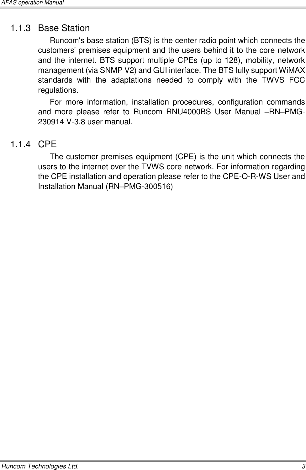 AFAS operation Manual   Runcom Technologies Ltd.    3 1.1.3  Base Station Runcom&apos;s base station (BTS) is the center radio point which connects the customers&apos; premises equipment and the users behind it to the core network and the internet. BTS support multiple CPEs (up to 128), mobility, network management (via SNMP V2) and GUI interface. The BTS fully support WiMAX standards  with  the  adaptations  needed  to  comply  with  the  TWVS  FCC regulations. For  more  information,  installation  procedures,  configuration  commands and  more  please  refer  to  Runcom  RNU4000BS  User  Manual  –RN–PMG-230914 V-3.8 user manual. 1.1.4  CPE The customer premises equipment (CPE) is the unit which connects the users to the internet over the TVWS core network. For information regarding the CPE installation and operation please refer to the CPE-O-R-WS User and Installation Manual (RN–PMG-300516) 