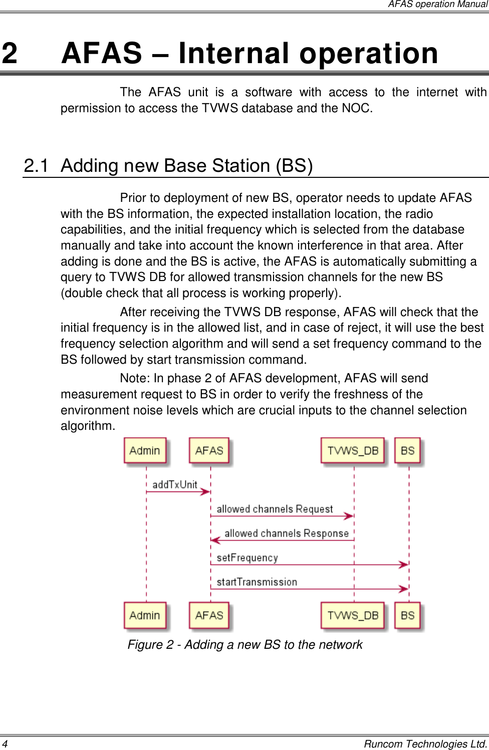  AFAS operation Manual 4    Runcom Technologies Ltd. 2   AFAS – Internal operation The  AFAS  unit  is  a  software  with  access  to  the  internet  with permission to access the TVWS database and the NOC.  2.1  Adding new Base Station (BS) Prior to deployment of new BS, operator needs to update AFAS with the BS information, the expected installation location, the radio capabilities, and the initial frequency which is selected from the database manually and take into account the known interference in that area. After adding is done and the BS is active, the AFAS is automatically submitting a query to TVWS DB for allowed transmission channels for the new BS (double check that all process is working properly). After receiving the TVWS DB response, AFAS will check that the initial frequency is in the allowed list, and in case of reject, it will use the best frequency selection algorithm and will send a set frequency command to the BS followed by start transmission command. Note: In phase 2 of AFAS development, AFAS will send measurement request to BS in order to verify the freshness of the environment noise levels which are crucial inputs to the channel selection algorithm.   Figure 2 - Adding a new BS to the network 