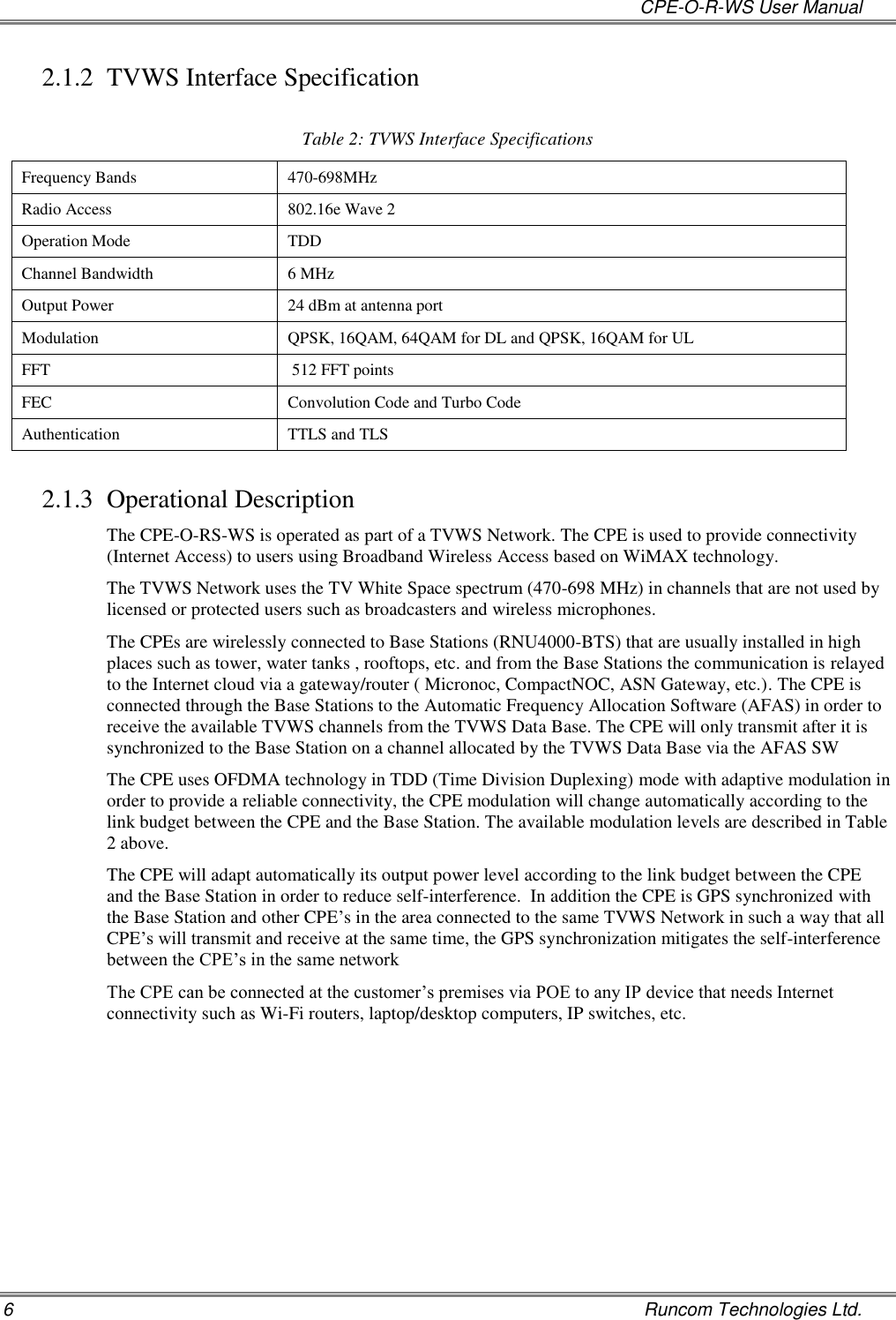   CPE-O-R-WS User Manual 6    Runcom Technologies Ltd. 2.1.2 TVWS Interface Specification  Table 2: TVWS Interface Specifications Frequency Bands   470-698MHz Radio Access 802.16e Wave 2 Operation Mode TDD Channel Bandwidth 6 MHz Output Power 24 dBm at antenna port Modulation QPSK, 16QAM, 64QAM for DL and QPSK, 16QAM for UL FFT  512 FFT points FEC Convolution Code and Turbo Code Authentication TTLS and TLS 2.1.3 Operational Description The CPE-O-RS-WS is operated as part of a TVWS Network. The CPE is used to provide connectivity (Internet Access) to users using Broadband Wireless Access based on WiMAX technology. The TVWS Network uses the TV White Space spectrum (470-698 MHz) in channels that are not used by licensed or protected users such as broadcasters and wireless microphones. The CPEs are wirelessly connected to Base Stations (RNU4000-BTS) that are usually installed in high places such as tower, water tanks , rooftops, etc. and from the Base Stations the communication is relayed to the Internet cloud via a gateway/router ( Micronoc, CompactNOC, ASN Gateway, etc.). The CPE is connected through the Base Stations to the Automatic Frequency Allocation Software (AFAS) in order to receive the available TVWS channels from the TVWS Data Base. The CPE will only transmit after it is synchronized to the Base Station on a channel allocated by the TVWS Data Base via the AFAS SW  The CPE uses OFDMA technology in TDD (Time Division Duplexing) mode with adaptive modulation in order to provide a reliable connectivity, the CPE modulation will change automatically according to the link budget between the CPE and the Base Station. The available modulation levels are described in Table 2 above. The CPE will adapt automatically its output power level according to the link budget between the CPE and the Base Station in order to reduce self-interference.  In addition the CPE is GPS synchronized with the Base Station and other CPE’s in the area connected to the same TVWS Network in such a way that all CPE’s will transmit and receive at the same time, the GPS synchronization mitigates the self-interference between the CPE’s in the same network The CPE can be connected at the customer’s premises via POE to any IP device that needs Internet connectivity such as Wi-Fi routers, laptop/desktop computers, IP switches, etc.  