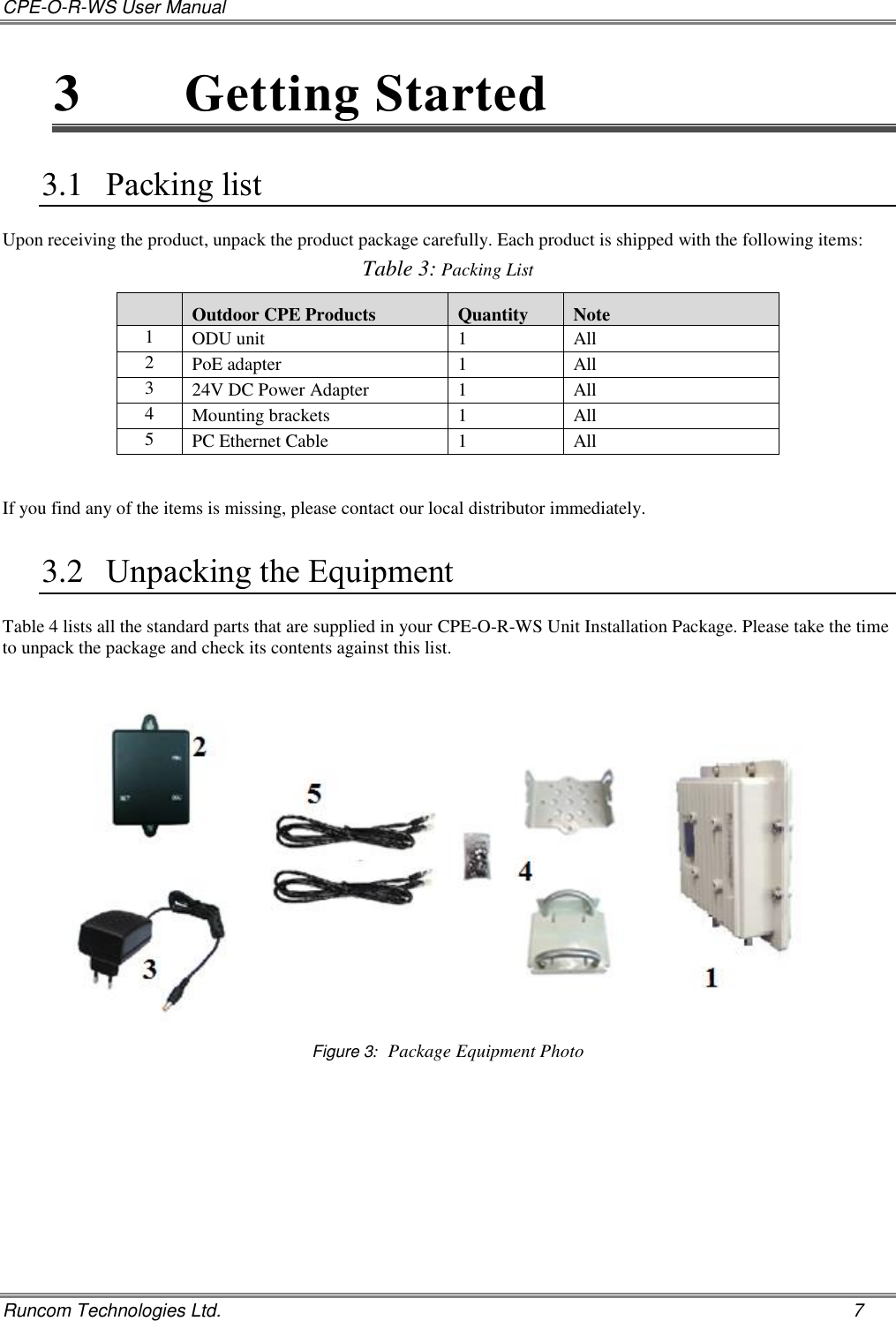 CPE-O-R-WS User Manual   Runcom Technologies Ltd.    7 3  Getting Started  3.1 Packing list Upon receiving the product, unpack the product package carefully. Each product is shipped with the following items:  Table 3: Packing List  Outdoor CPE Products Quantity Note 1 ODU unit 1 All 2 PoE adapter 1 All 3 24V DC Power Adapter 1 All 4 Mounting brackets 1 All 5 PC Ethernet Cable 1 All    If you find any of the items is missing, please contact our local distributor immediately. 3.2 Unpacking the Equipment Table 4 lists all the standard parts that are supplied in your CPE-O-R-WS Unit Installation Package. Please take the time to unpack the package and check its contents against this list.   Figure 3:  Package Equipment Photo  