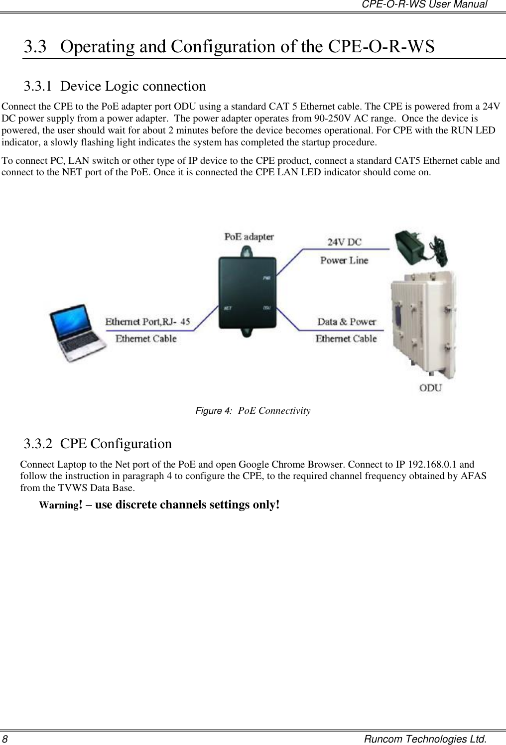   CPE-O-R-WS User Manual 8    Runcom Technologies Ltd. 3.3 Operating and Configuration of the CPE-O-R-WS  3.3.1 Device Logic connection Connect the CPE to the PoE adapter port ODU using a standard CAT 5 Ethernet cable. The CPE is powered from a 24V DC power supply from a power adapter.  The power adapter operates from 90-250V AC range.  Once the device is powered, the user should wait for about 2 minutes before the device becomes operational. For CPE with the RUN LED indicator, a slowly flashing light indicates the system has completed the startup procedure.   To connect PC, LAN switch or other type of IP device to the CPE product, connect a standard CAT5 Ethernet cable and connect to the NET port of the PoE. Once it is connected the CPE LAN LED indicator should come on.     Figure 4:  PoE Connectivity 3.3.2 CPE Configuration Connect Laptop to the Net port of the PoE and open Google Chrome Browser. Connect to IP 192.168.0.1 and follow the instruction in paragraph 4 to configure the CPE, to the required channel frequency obtained by AFAS from the TVWS Data Base. Warning! – use discrete channels settings only!     