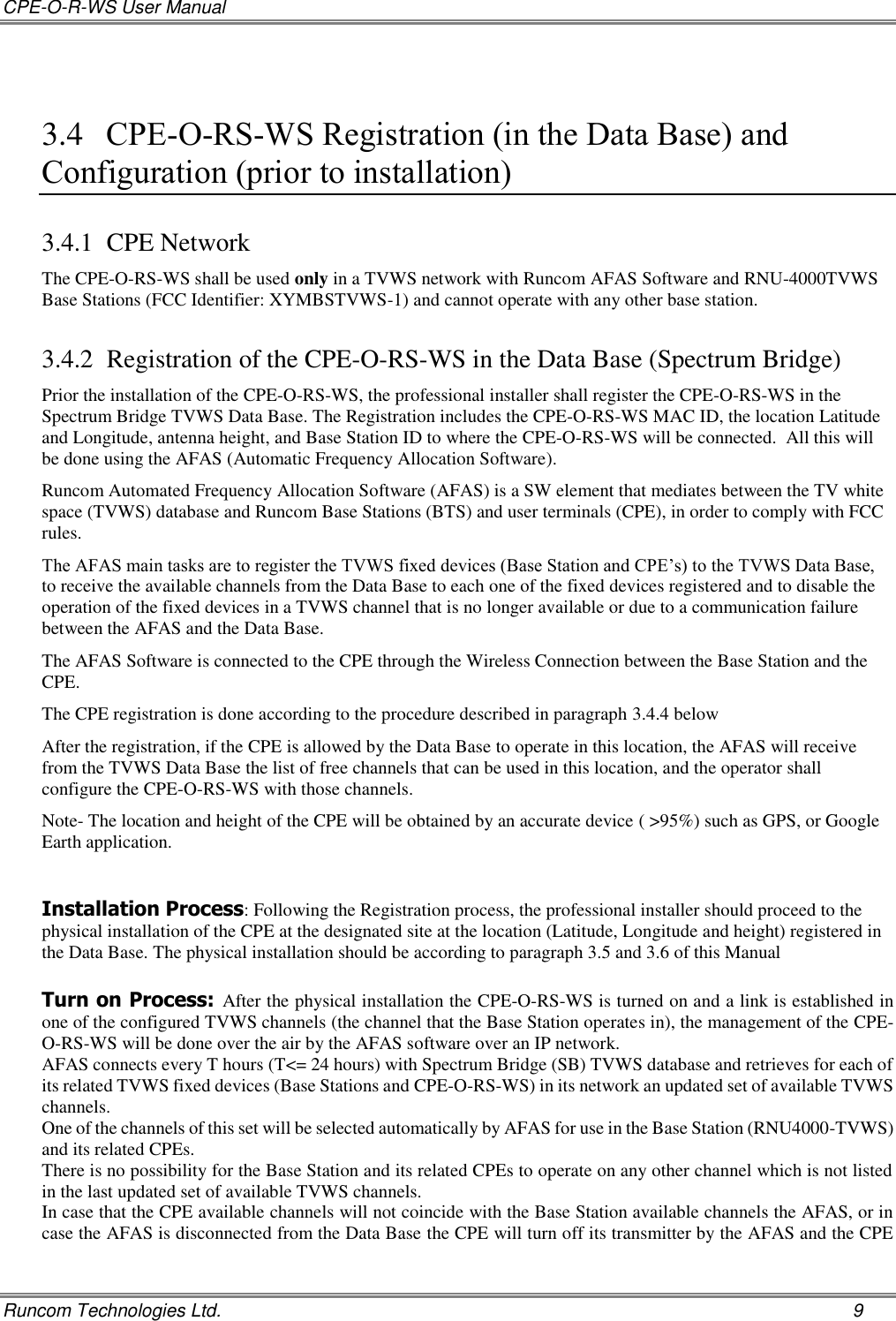 CPE-O-R-WS User Manual   Runcom Technologies Ltd.    9  3.4 CPE-O-RS-WS Registration (in the Data Base) and Configuration (prior to installation) 3.4.1 CPE Network The CPE-O-RS-WS shall be used only in a TVWS network with Runcom AFAS Software and RNU-4000TVWS Base Stations (FCC Identifier: XYMBSTVWS-1) and cannot operate with any other base station. 3.4.2 Registration of the CPE-O-RS-WS in the Data Base (Spectrum Bridge) Prior the installation of the CPE-O-RS-WS, the professional installer shall register the CPE-O-RS-WS in the Spectrum Bridge TVWS Data Base. The Registration includes the CPE-O-RS-WS MAC ID, the location Latitude and Longitude, antenna height, and Base Station ID to where the CPE-O-RS-WS will be connected.  All this will be done using the AFAS (Automatic Frequency Allocation Software). Runcom Automated Frequency Allocation Software (AFAS) is a SW element that mediates between the TV white space (TVWS) database and Runcom Base Stations (BTS) and user terminals (CPE), in order to comply with FCC rules. The AFAS main tasks are to register the TVWS fixed devices (Base Station and CPE’s) to the TVWS Data Base, to receive the available channels from the Data Base to each one of the fixed devices registered and to disable the operation of the fixed devices in a TVWS channel that is no longer available or due to a communication failure between the AFAS and the Data Base. The AFAS Software is connected to the CPE through the Wireless Connection between the Base Station and the CPE. The CPE registration is done according to the procedure described in paragraph 3.4.4 below After the registration, if the CPE is allowed by the Data Base to operate in this location, the AFAS will receive from the TVWS Data Base the list of free channels that can be used in this location, and the operator shall configure the CPE-O-RS-WS with those channels. Note- The location and height of the CPE will be obtained by an accurate device ( &gt;95%) such as GPS, or Google Earth application.   Installation Process: Following the Registration process, the professional installer should proceed to the physical installation of the CPE at the designated site at the location (Latitude, Longitude and height) registered in the Data Base. The physical installation should be according to paragraph 3.5 and 3.6 of this Manual  Turn on Process: After the physical installation the CPE-O-RS-WS is turned on and a link is established in one of the configured TVWS channels (the channel that the Base Station operates in), the management of the CPE-O-RS-WS will be done over the air by the AFAS software over an IP network. AFAS connects every T hours (T&lt;= 24 hours) with Spectrum Bridge (SB) TVWS database and retrieves for each of its related TVWS fixed devices (Base Stations and CPE-O-RS-WS) in its network an updated set of available TVWS channels. One of the channels of this set will be selected automatically by AFAS for use in the Base Station (RNU4000-TVWS) and its related CPEs. There is no possibility for the Base Station and its related CPEs to operate on any other channel which is not listed in the last updated set of available TVWS channels. In case that the CPE available channels will not coincide with the Base Station available channels the AFAS, or in case the AFAS is disconnected from the Data Base the CPE will turn off its transmitter by the AFAS and the CPE 