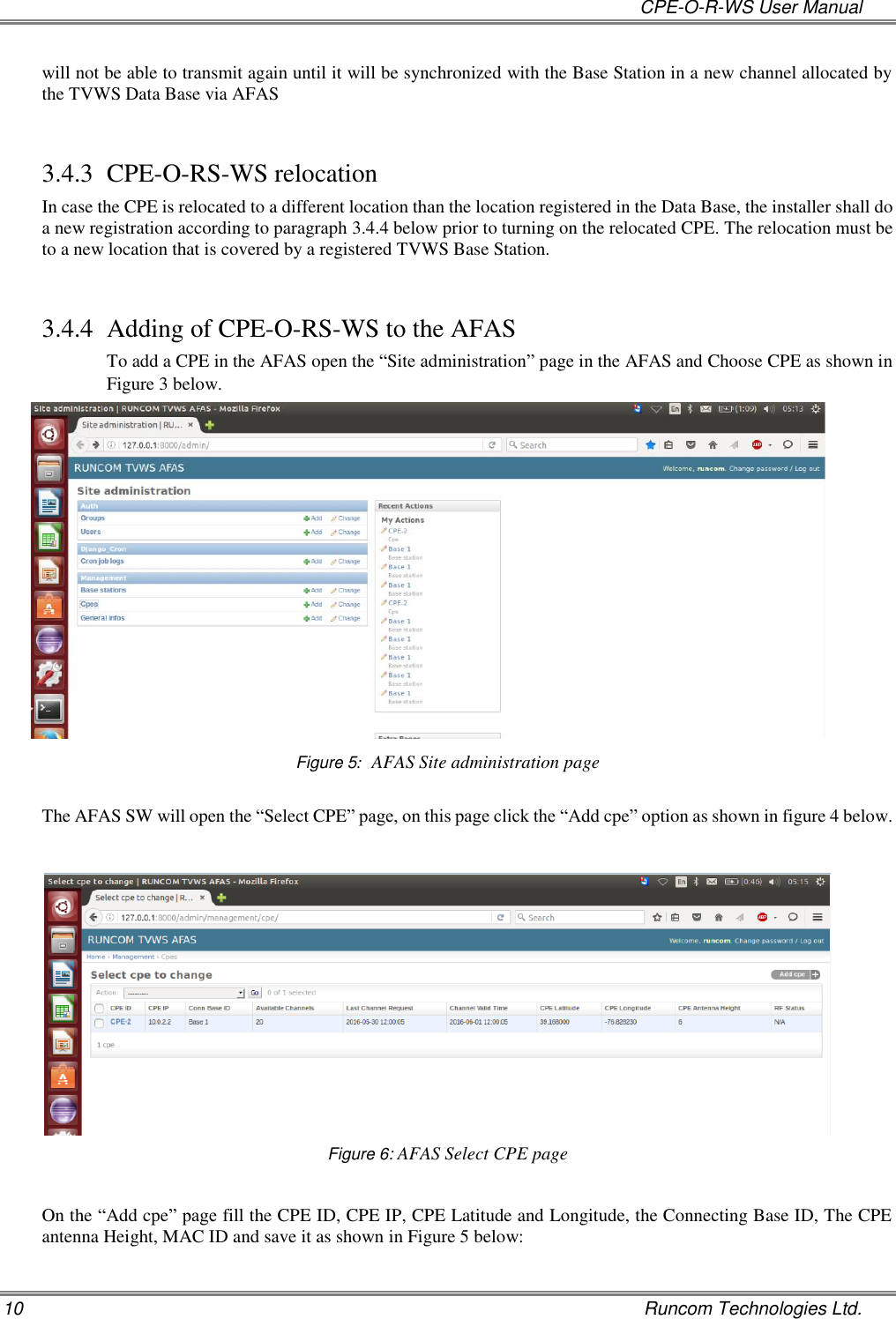   CPE-O-R-WS User Manual 10    Runcom Technologies Ltd. will not be able to transmit again until it will be synchronized with the Base Station in a new channel allocated by the TVWS Data Base via AFAS  3.4.3 CPE-O-RS-WS relocation In case the CPE is relocated to a different location than the location registered in the Data Base, the installer shall do a new registration according to paragraph 3.4.4 below prior to turning on the relocated CPE. The relocation must be to a new location that is covered by a registered TVWS Base Station.  3.4.4 Adding of CPE-O-RS-WS to the AFAS To add a CPE in the AFAS open the “Site administration” page in the AFAS and Choose CPE as shown in Figure 3 below.  Figure 5:  AFAS Site administration page  The AFAS SW will open the “Select CPE” page, on this page click the “Add cpe” option as shown in figure 4 below.        Figure 6: AFAS Select CPE page  On the “Add cpe” page fill the CPE ID, CPE IP, CPE Latitude and Longitude, the Connecting Base ID, The CPE antenna Height, MAC ID and save it as shown in Figure 5 below: 