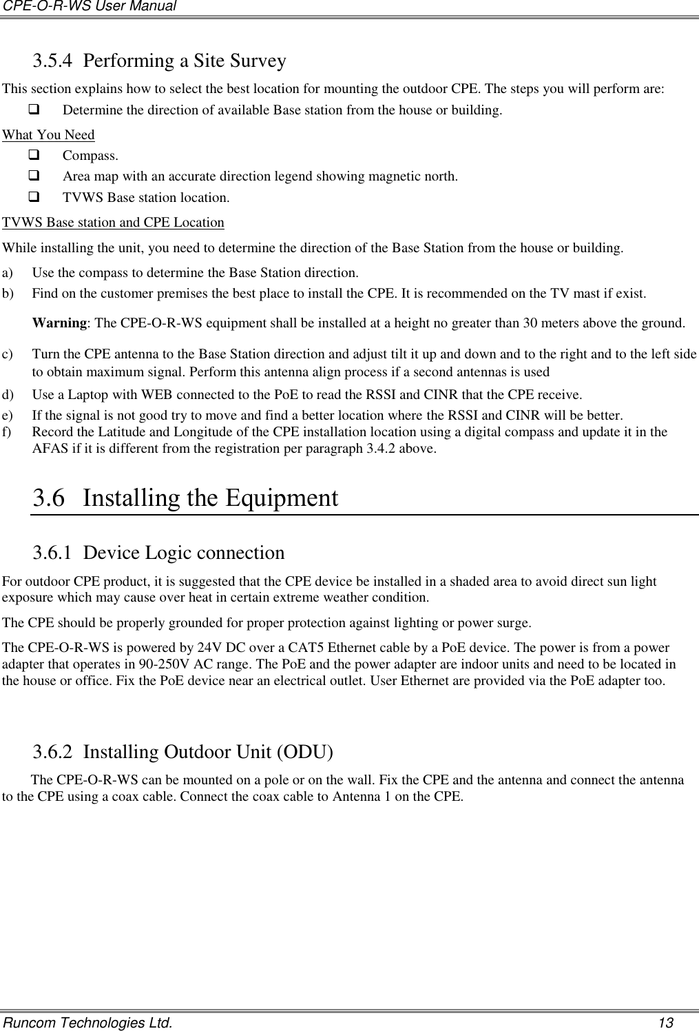 CPE-O-R-WS User Manual   Runcom Technologies Ltd.    13 3.5.4 Performing a Site Survey This section explains how to select the best location for mounting the outdoor CPE. The steps you will perform are:  Determine the direction of available Base station from the house or building. What You Need  Compass.  Area map with an accurate direction legend showing magnetic north.  TVWS Base station location. TVWS Base station and CPE Location  While installing the unit, you need to determine the direction of the Base Station from the house or building. a) Use the compass to determine the Base Station direction. b) Find on the customer premises the best place to install the CPE. It is recommended on the TV mast if exist.  Warning: The CPE-O-R-WS equipment shall be installed at a height no greater than 30 meters above the ground.  c) Turn the CPE antenna to the Base Station direction and adjust tilt it up and down and to the right and to the left side to obtain maximum signal. Perform this antenna align process if a second antennas is used d) Use a Laptop with WEB connected to the PoE to read the RSSI and CINR that the CPE receive. e) If the signal is not good try to move and find a better location where the RSSI and CINR will be better. f) Record the Latitude and Longitude of the CPE installation location using a digital compass and update it in the AFAS if it is different from the registration per paragraph 3.4.2 above. 3.6 Installing the Equipment  3.6.1 Device Logic connection For outdoor CPE product, it is suggested that the CPE device be installed in a shaded area to avoid direct sun light exposure which may cause over heat in certain extreme weather condition.  The CPE should be properly grounded for proper protection against lighting or power surge. The CPE-O-R-WS is powered by 24V DC over a CAT5 Ethernet cable by a PoE device. The power is from a power adapter that operates in 90-250V AC range. The PoE and the power adapter are indoor units and need to be located in the house or office. Fix the PoE device near an electrical outlet. User Ethernet are provided via the PoE adapter too.  3.6.2 Installing Outdoor Unit (ODU) The CPE-O-R-WS can be mounted on a pole or on the wall. Fix the CPE and the antenna and connect the antenna to the CPE using a coax cable. Connect the coax cable to Antenna 1 on the CPE.   