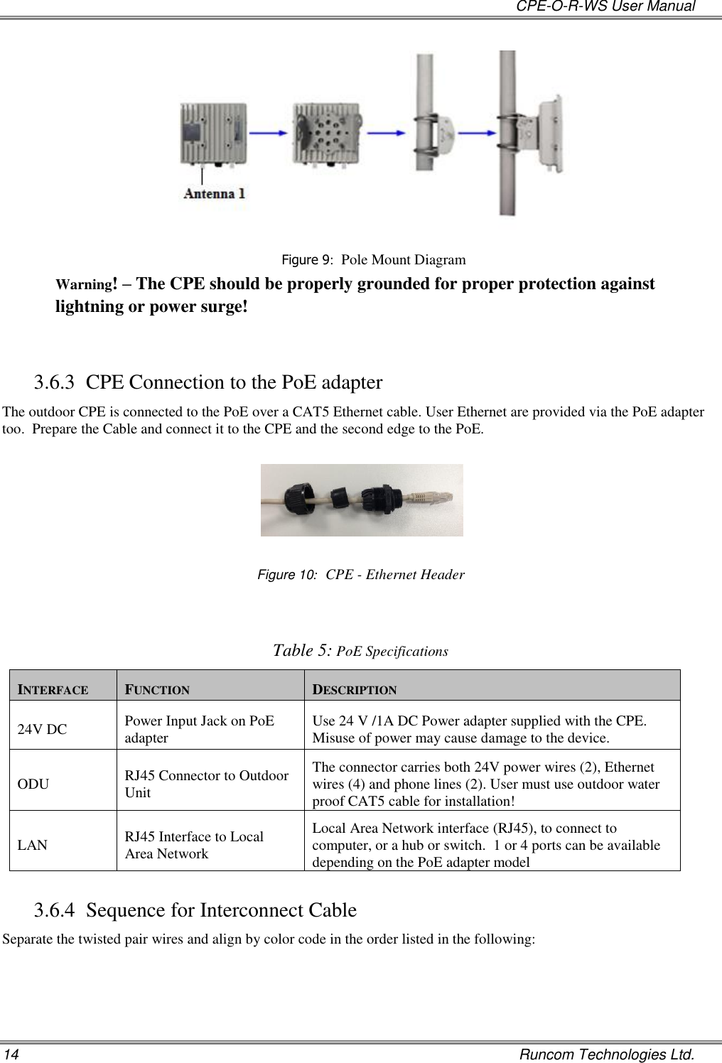   CPE-O-R-WS User Manual 14    Runcom Technologies Ltd.  Figure 9:  Pole Mount Diagram Warning! – The CPE should be properly grounded for proper protection against lightning or power surge!  3.6.3 CPE Connection to the PoE adapter The outdoor CPE is connected to the PoE over a CAT5 Ethernet cable. User Ethernet are provided via the PoE adapter too.  Prepare the Cable and connect it to the CPE and the second edge to the PoE.      Figure 10:  CPE - Ethernet Header    Table 5: PoE Specifications INTERFACE FUNCTION DESCRIPTION 24V DC Power Input Jack on PoE adapter Use 24 V /1A DC Power adapter supplied with the CPE. Misuse of power may cause damage to the device. ODU RJ45 Connector to Outdoor Unit  The connector carries both 24V power wires (2), Ethernet wires (4) and phone lines (2). User must use outdoor water proof CAT5 cable for installation!  LAN RJ45 Interface to Local Area Network Local Area Network interface (RJ45), to connect to computer, or a hub or switch.  1 or 4 ports can be available depending on the PoE adapter model 3.6.4 Sequence for Interconnect Cable Separate the twisted pair wires and align by color code in the order listed in the following: 
