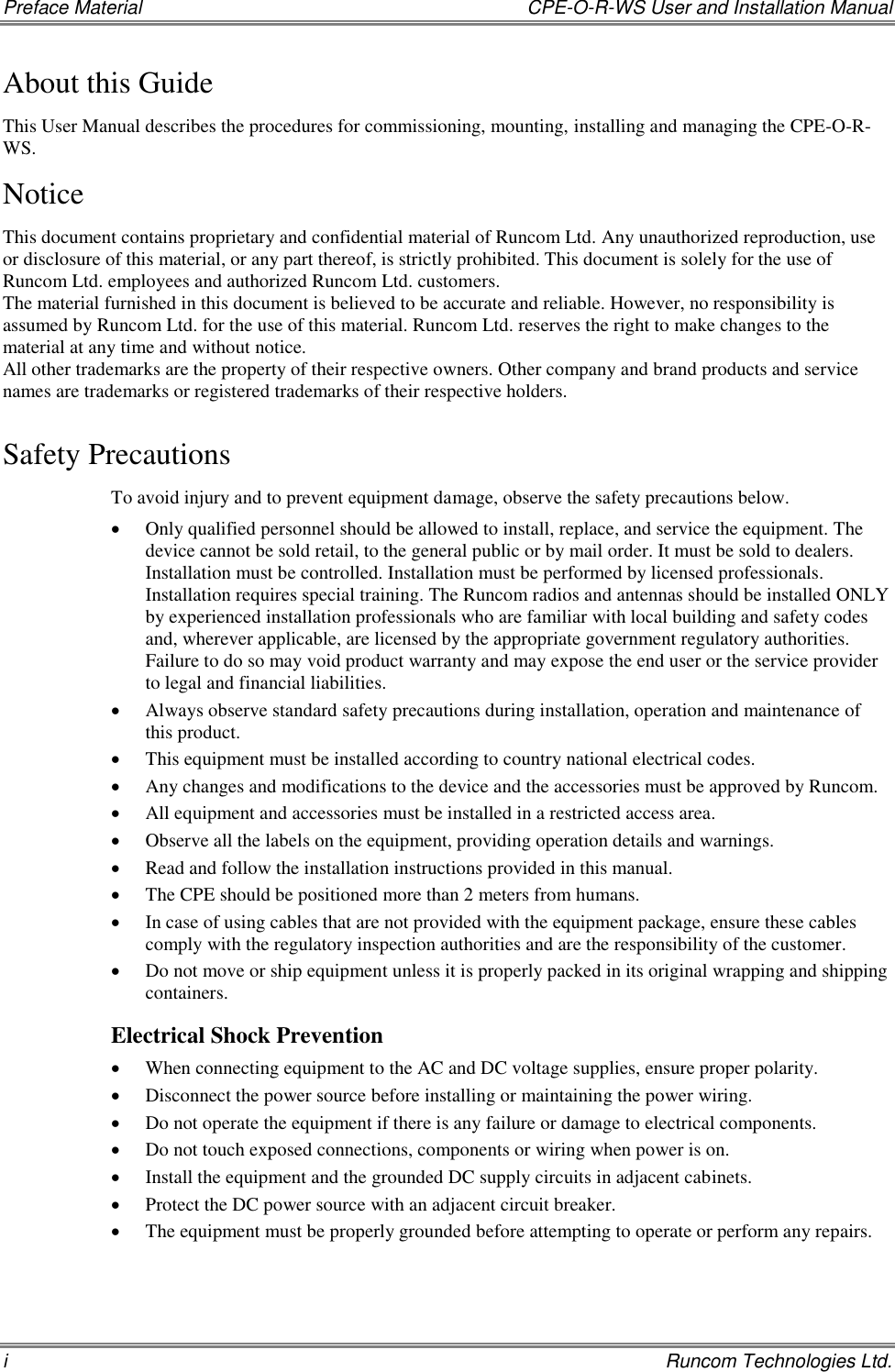 Preface Material    CPE-O-R-WS User and Installation Manual i    Runcom Technologies Ltd. About this Guide This User Manual describes the procedures for commissioning, mounting, installing and managing the CPE-O-R-WS. Notice This document contains proprietary and confidential material of Runcom Ltd. Any unauthorized reproduction, use or disclosure of this material, or any part thereof, is strictly prohibited. This document is solely for the use of Runcom Ltd. employees and authorized Runcom Ltd. customers. The material furnished in this document is believed to be accurate and reliable. However, no responsibility is assumed by Runcom Ltd. for the use of this material. Runcom Ltd. reserves the right to make changes to the material at any time and without notice. All other trademarks are the property of their respective owners. Other company and brand products and service names are trademarks or registered trademarks of their respective holders. Safety Precautions To avoid injury and to prevent equipment damage, observe the safety precautions below.  Only qualified personnel should be allowed to install, replace, and service the equipment. The device cannot be sold retail, to the general public or by mail order. It must be sold to dealers. Installation must be controlled. Installation must be performed by licensed professionals. Installation requires special training. The Runcom radios and antennas should be installed ONLY by experienced installation professionals who are familiar with local building and safety codes and, wherever applicable, are licensed by the appropriate government regulatory authorities. Failure to do so may void product warranty and may expose the end user or the service provider to legal and financial liabilities.  Always observe standard safety precautions during installation, operation and maintenance of this product.   This equipment must be installed according to country national electrical codes.  Any changes and modifications to the device and the accessories must be approved by Runcom.  All equipment and accessories must be installed in a restricted access area.  Observe all the labels on the equipment, providing operation details and warnings.   Read and follow the installation instructions provided in this manual.   The CPE should be positioned more than 2 meters from humans.  In case of using cables that are not provided with the equipment package, ensure these cables comply with the regulatory inspection authorities and are the responsibility of the customer.   Do not move or ship equipment unless it is properly packed in its original wrapping and shipping containers.  Electrical Shock Prevention   When connecting equipment to the AC and DC voltage supplies, ensure proper polarity.   Disconnect the power source before installing or maintaining the power wiring.   Do not operate the equipment if there is any failure or damage to electrical components.  Do not touch exposed connections, components or wiring when power is on.  Install the equipment and the grounded DC supply circuits in adjacent cabinets.  Protect the DC power source with an adjacent circuit breaker.  The equipment must be properly grounded before attempting to operate or perform any repairs.   