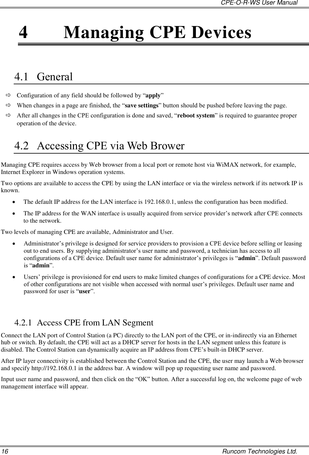   CPE-O-R-WS User Manual 16    Runcom Technologies Ltd. 4  Managing CPE Devices  4.1 General  Configuration of any field should be followed by “apply”   When changes in a page are finished, the “save settings” button should be pushed before leaving the page.   After all changes in the CPE configuration is done and saved, “reboot system” is required to guarantee proper operation of the device.   4.2 Accessing CPE via Web Brower Managing CPE requires access by Web browser from a local port or remote host via WiMAX network, for example, Internet Explorer in Windows operation systems.  Two options are available to access the CPE by using the LAN interface or via the wireless network if its network IP is known.  The default IP address for the LAN interface is 192.168.0.1, unless the configuration has been modified.   The IP address for the WAN interface is usually acquired from service provider’s network after CPE connects to the network. Two levels of managing CPE are available, Administrator and User.  Administrator’s privilege is designed for service providers to provision a CPE device before selling or leasing out to end users. By supplying administrator’s user name and password, a technician has access to all configurations of a CPE device. Default user name for administrator’s privileges is “admin”. Default password is “admin”.   Users’ privilege is provisioned for end users to make limited changes of configurations for a CPE device. Most of other configurations are not visible when accessed with normal user’s privileges. Default user name and password for user is “user”.  4.2.1 Access CPE from LAN Segment Connect the LAN port of Control Station (a PC) directly to the LAN port of the CPE, or in-indirectly via an Ethernet hub or switch. By default, the CPE will act as a DHCP server for hosts in the LAN segment unless this feature is disabled. The Control Station can dynamically acquire an IP address from CPE’s built-in DHCP server. After IP layer connectivity is established between the Control Station and the CPE, the user may launch a Web browser and specify http://192.168.0.1 in the address bar. A window will pop up requesting user name and password.  Input user name and password, and then click on the “OK” button. After a successful log on, the welcome page of web management interface will appear.  